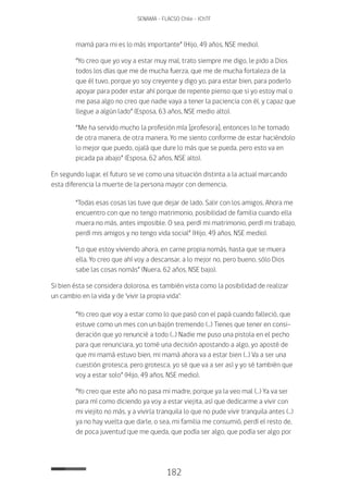 182
SENAMA - FLACSO Chile - IChTF
mamá para mi es lo más importante” (Hijo, 49 años, NSE medio).
“Yo creo que yo voy a estar muy mal, trato siempre me digo, le pido a Dios
todos los días que me de mucha fuerza, que me de mucha fortaleza de la
que él tuvo, porque yo soy creyente y digo yo, para estar bien, para poderlo
apoyar para poder estar ahí porque de repente pienso que si yo estoy mal o
me pasa algo no creo que nadie vaya a tener la paciencia con él, y capaz que
llegue a algún lado” (Esposa, 63 años, NSE medio alto).
“Me ha servido mucho la profesión mía [profesora], entonces lo he tomado
de otra manera, de otra manera. Yo me siento conforme de estar haciéndolo
lo mejor que puedo, ojalá que dure lo más que se pueda, pero esto va en
picada pa abajo” (Esposa, 62 años, NSE alto).
En segundo lugar, el futuro se ve como una situación distinta a la actual marcando
esta diferencia la muerte de la persona mayor con demencia.
“Todas esas cosas las tuve que dejar de lado. Salir con los amigos. Ahora me
encuentro con que no tengo matrimonio, posibilidad de familia cuando ella
muera no más, antes imposible. O sea, perdí mi matrimonio, perdí mi trabajo,
perdí mis amigos y no tengo vida social” (Hijo, 49 años, NSE medio).
“Lo que estoy viviendo ahora, en carne propia nomás, hasta que se muera
ella. Yo creo que ahí voy a descansar, a lo mejor no, pero bueno, sólo Dios
sabe las cosas nomás” (Nuera, 62 años, NSE bajo).
Si bien ésta se considera dolorosa, es también vista como la posibilidad de realizar
un cambio en la vida y de ‘vivir la propia vida’:
“Yo creo que voy a estar como lo que pasó con el papá cuando falleció, que
estuve como un mes con un bajón tremendo (…) Tienes que tener en consi-
deración que yo renuncié a todo (…) Nadie me puso una pistola en el pecho
para que renunciara, yo tomé una decisión apostando a algo, yo aposté de
que mi mamá estuvo bien, mi mamá ahora va a estar bien (…) Va a ser una
cuestión grotesca, pero grotesca, yo sé que va a ser así y yo sé también que
voy a estar solo” (Hijo, 49 años, NSE medio).
“Yo creo que este año no pasa mi madre, porque ya la veo mal (…) Ya va ser
para mí como diciendo ya voy a estar viejita, así que dedicarme a vivir con
mi viejito no más, y a vivirla tranquila lo que no pude vivir tranquila antes (…)
ya no hay vuelta que darle, o sea, mi familia me consumió, perdí el resto de,
de poca juventud que me queda, que podía ser algo, que podía ser algo por
 