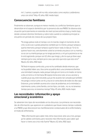 183
SENAMA - FLACSO Chile - IChTF
mi (…) vamos a quedar ahí no más, estancados como viejitos cuidándonos
unos con otros” (Hija, 45 años, NSE medio bajo).
Consecuencias familiares
Finalmente se observan, aunque en menor medida, los conflictos familiares que se
desarrollan en el espacio doméstico por la presencia de una PMDD. Se observa esta
situación particularmente en viviendas de nivel socioeconómico bajo y medio bajo,
donde conviven distintos familiares y sobre todo cuando la cuidadora principal se
encuentra en periodo de crianza de sus propios hijos:
“Yo tengo peleas todo el tiempo con mi marido. Llegó el momento de de-
cirle, la otra vez cuando peleamos también por lo mismo, porque tampoco
quería internarla, porque tampoco quería hacer nada, le dije yo: ‘Si tú no
quieres hacer eso, sencillamente usted se arrienda una pieza con su mamá y
se va con su mamá porque yo no tengo paciencia, a mí ya la paciencia se me
le está agotando, porque son 62 años que tengo, y de los que yo llevo aquí,
siempre pa la casa, siempre pa la casa, que esto que esto que esto otro’”
(Nuera, 62 años, NSE bajo).
“Al final mi esposo comía solo, y eso no ha cambiado desde entonces, que
no ha podido haber una.. Una como se podría decir, una convivencia familiar,
una intimidad tranquila, nada, porque todo gira en torno a mi madre, en torno
a ella, en torno a mi hermana. Mi esposo toma once solo, se va a acostar y
cuando ya yo voy, está roncando y yo ya me acuesto tan cansada que también
me pongo a roncar junto con él, y esa es la rutina diaria de todos los días aquí.
Entonces, y eso también acarrea otra cosas de problemas, en la intimidad, o
matrimonio, como, como familia, con los hijos, con todo… no, no, no tenemos
tiempo para eso, no tenemos tiempo” (Hija, 45 años, NSE medio-bajo).
Las necesidades: información y apoyo
emocional y económico
Se advierten tres tipos de necesidades en los discursos. Las primeras son necesida-
des de información, que aparecen en cuidadores que llevan menos tiempo cuidando
a la PMDD y que desconocen las manifestaciones conductuales de la enfermedad y
el modo de enfrentarlas.
“Más información para saber más cómo reaccionar ante una crisis, porque
yo he sabido controlarla, pero necesito más información, para saber qué
hacer si tiene una crisis más fuerte” (Nuera, 62 años, NSE bajo).
 