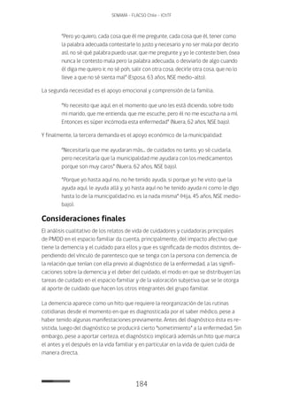 184
SENAMA - FLACSO Chile - IChTF
“Pero yo quiero, cada cosa que él me pregunte, cada cosa que él, tener como
la palabra adecuada contestarle lo justo y necesario y no ser mala por decirlo
así, no sé qué palabra puedo usar, que me pregunte y yo le conteste bien, ósea
nunca le contesto mala pero la palabra adecuada, o desviarlo de algo cuando
él diga me quiero ir, no sé poh, salir con otra cosa, decirle otra cosa, que no lo
lleve a que no sé sienta mal” (Esposa, 63 años, NSE medio-alto).
La segunda necesidad es el apoyo emocional y comprensión de la familia.
“Yo necesito que aquí, en el momento que uno les está diciendo, sobre todo
mi marido, que me entienda, que me escuche, pero él no me escucha na a mí.
Entonces es súper incómoda esta enfermedad” (Nuera, 62 años, NSE bajo).
Y finalmente, la tercera demanda es el apoyo económico de la municipalidad:
“Necesitaría que me ayudaran más... de cuidados no tanto, yo sé cuidarla,
pero necesitaría que la municipalidad me ayudara con los medicamentos
porque son muy caros” (Nuera, 62 años, NSE bajo).
“Porque yo hasta aquí no, no he tenido ayuda, si porque yo he visto que la
ayuda aquí, le ayuda allá y, yo hasta aquí no he tenido ayuda ni como le digo
hasta lo de la municipalidad no, es la nada misma” (Hija, 45 años, NSE medio-
bajo).
Consideraciones finales
El análisis cualitativo de los relatos de vida de cuidadores y cuidadoras principales
de PMDD en el espacio familiar da cuenta, principalmente, del impacto afectivo que
tiene la demencia y el cuidado para ellos y que es significada de modos distintos, de-
pendiendo del vínculo de parentesco que se tenga con la persona con demencia, de
la relación que tenían con ella previo al diagnóstico de la enfermedad, a las signifi-
caciones sobre la demencia y el deber del cuidado, el modo en que se distribuyen las
tareas de cuidado en el espacio familiar y de la valoración subjetiva que se le otorga
al aporte de cuidado que hacen los otros integrantes del grupo familiar.
La demencia aparece como un hito que requiere la reorganización de las rutinas
cotidianas desde el momento en que es diagnosticada por el saber médico, pese a
haber tenido algunas manifestaciones previamente. Antes del diagnóstico ésta es re-
sistida, luego del diagnóstico se producirá cierto “sometimiento” a la enfermedad. Sin
embargo, pese a aportar certeza, el diagnóstico implicará además un hito que marca
el antes y el después en la vida familiar y en particular en la vida de quien cuida de
manera directa.
 