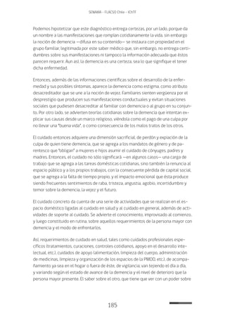 185
SENAMA - FLACSO Chile - IChTF
Podemos hipotetizar que este diagnóstico entrega certezas, por un lado, porque da
un nombre a las manifestaciones que rompían cotidianamente la vida, sin embargo
la noción de demencia —difusa en su contenido— se instaura con propiedad en el
grupo familiar, legitimada por este saber médico que, sin embargo, no entrega certi-
dumbres sobre sus manifestaciones ni tampoco la información adecuada que éstos
parecen requerir. Aun así, la demencia es una certeza, sea lo que signifique el tener
dicha enfermedad.
Entonces, además de las informaciones científicas sobre el desarrollo de la enfer-
medad y sus posibles síntomas, aparece la demencia como estigma, como atributo
desacreditador que se une a la noción de vejez. Familiares sienten vergüenza por el
desprestigio que producen sus manifestaciones conductuales y evitan situaciones
sociales que pudiesen desacreditar al familiar con demencia o al grupo en su conjun-
to. Por otro lado, se advierten teorías cotidianas sobre la demencia que intentan ex-
plicar sus causas desde un marco religioso, viéndola como el pago de una culpa por
no llevar una “buena vida”, o como consecuencia de los malos tratos de los otros.
El cuidado entonces adquiere una dimensión sacrificial, de perdón y expiación de la
culpa de quien tiene demencia, que se agrega a los mandatos de género y de pa-
rentesco que “obligan” a mujeres e hijos asumir el cuidado de cónyuges, padres y
madres. Entonces, el cuidado no sólo significará —en algunos casos— una carga de
trabajo que se agrega a las tareas domésticas cotidianas, sino también la renuncia al
espacio público y a los propios trabajos, con la consecuente pérdida de capital social,
que se agrega a la falta de tiempo propio, y el impacto emocional que ésta produce
siendo frecuentes sentimientos de raba, tristeza, angustia, agobio, incertidumbre y
temor sobre la demencia, la vejez y el futuro.
El cuidado concreto da cuenta de una serie de actividades que se realizan en el es-
pacio doméstico ligadas al cuidado en salud y al cuidado en general, además de acti-
vidades de soporte al cuidado. Se advierte el conocimiento, improvisado al comienzo,
y luego constituido en rutina, sobre aquellos requerimientos de la persona mayor con
demencia y el modo de enfrentarlos.
Así, requerimientos de cuidado en salud, tales como cuidados profesionales espe-
cíficos (tratamientos, curaciones, controles cotidianos, apoyo en el desarrollo inte-
lectual, etc.), cuidados de apoyo (alimentación, limpieza del cuerpo, administración
de medicinas, limpieza y organización de los espacios de la PMDD, etc.), de acompa-
ñamiento ya sea en el hogar o fuera de éste, de vigilancia; van tejiendo el día a día,
y variando según el estado de avance de la demencia y el nivel de deterioro que la
persona mayor presente. El saber sobre el otro, que tiene que ver con un poder sobre
 