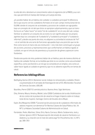 186
SENAMA - FLACSO Chile - IChTF
la vida del otro, denotará un conocimiento sobre el organismo de la PMDD y sus ruti-
nas, que permitirá el manejo del tiempo y el cuerpo de ésta.
¿Es posible hablar de un habitus de cuidador o cuidadora principal? A diferencia
de lo que ocurre con los cuidadores formales en el sub-campo institucional de los
ELEAM, donde el conjunto de actividades y procesos de cuidado son agrupados
bajo un concepto de rol del que éstos se apropian subjetivamente y que se trans-
forma en un “saber hacer” en tanto “rol de cuidador/a”; en el caso del sub-campo
familiar se advierte un conjunto de acciones no son significadas por los propios
agentes bajo los conceptos de “cuidador/a” y “cuidador/a principal” o “cuidador/a
informal” y desde ese punto de vista, no adquiere su actividad el estatuto de “rol”
—en el sentido de una serie de funciones agrupadas bajo una posición que se de-
fine como tal en el marco de una institución— sino más bien constituyen un grupo
de acciones, procesos y representaciones que conformarían un habitus ligado al
cuidado, en que el vínculo de parentesco y la posición de género aparecen como
fundantes.
Desde este punto de vista, podemos hablar de un habitus, pero de manera distinta al
habitus de cuidador formal, en la medida que éste no se concibe como una actividad
específica, como una función o un rol que se consolida en un empleo, sino como un
saber hacer ligado al cuidado en general y que no se advierte específico en temas de
salud.
Referencias bibliográficas
Batthyány, Karina (2011). Bienestar social, trabajo no remunerado y cuidados. Ponen-
cia presentada en X Jornadas de Investigación de la FCS. Montevideo: Facultad
de Ciencias Sociales, UDELAR.
Bourdieu, Pierre (2007) El sentido práctico. Buenos Aires: Siglo Veintiuno.
Díaz, Ximena, Maura, Amalia y Medel, Julia (2006) Cuidadoras de la vida. Visibilización
de los costos de la producción de salud en el hogar. Impacto sobre el trabajo
total de las mujeres. Santiago: Centro de Estudios de la Mujer.
Espín, Ana Margarita (2008). “Caracterización psicosocial de cuidadores informales de
adultos mayores con demencia” En Revista Cubana de Salud Pública, Vol. 34,
N°3. La Habana: Sociedad Cubana de Administración en Salud.
Fernández, Pedro, Martínez, Silvia, Ortiz, Nuria, Carrasco, María, Solabarrieta, José y
Gómez, Ignacio (2011) “Autopercepción del estado de salud en familiares cui-
dadores y su relación con el nivel de sobrecarga” En Psicothema, Vol. 11, N°3,
pp. 388-393
 