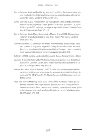 187
SENAMA - FLACSO Chile - IChTF
García-Calvente, María, del Río, María y Marcos, Jorge (2011) “Desigualdades de gé-
nero en el deterioro de la salud como consecuencia del cuidado informal en
España” En Gaceta Sanitaria, N°25, pp. 100-107.
García-Calvente, M. y La Parra D. (2007) “La investigación sobre cuidados informales
de salud desde una perspectiva de género”. En Borrel C. y Artazcoz L. (Coord.).
5ª. Monografía SEE: Investigación en género y salud. Cataluña: Sociedad Espa-
ñola de Epidemiología. Pags. 97-118.
García-Calvente, María, Mateo, Inmaculada y Maroto, Gracia (2004) “El impacto de
cuidar en la salud y la calidad de vida de las mujeres” En Gaceta Sanitaria,
N°18, pp. 83-92.
Gómez, Elsa (2008). “La Valoración del trabajo no remunerado: una estrategia clave
para la política de igualdad de género” En: Organización Panamericana de la
Salud La economía invisible y las desigualdades de género. La importancia de
medir y valorar el trabajo no remunerado. Washington, D.C.: OPS.
Goffman, E. (2001). Estigma. La identidad deteriorada. Buenos Aires: Amorrortu Editores
Laumate-Brisson, Nathalie (2013) “Redistribuir el cuidado: para un nexo de políticas
públicas” en Calderón, Coral (Coord.) Redistribuir el cuidado. El desafío de las
políticas, Santiago: CEPAL. Págs. 69-126.
Peinado, Ana Isabel y Garcés, Enrique (1998) “Burnout en cuidadores principales de
pacientes con Alzheimer: el síndrome del asistente desasistido” En Anales de
psicología, Vol. 14, N°1, pp. 83-93. Murcia: Servicio de Publicaciones. Universi-
dad de Murcia
Reca, Inés, Álvarez, Madelin y Tijoux, Maria Emilia (2008). “Costos no visibles del cui-
dado de enfermos en el hogar: estudio de casos en Chile”. En: Organización
Panamericana de la Salud. La economía invisible y las desigualdades de géne-
ro. La importancia de medir y valorar el trabajo no remunerado. Washington,
D.C.: OPS, págs. 179-194.
 