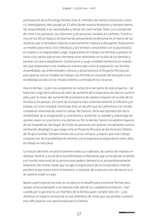 17
SENAMA - FLACSO Chile - IChTF
participación de la Psicóloga Pamela Soto V., miembro de nuestra institución, como
co-investigadora. Han pasado ya 32 años desde nuestra fundación y siempre hemos
ido respondiendo a las necesidades y temas de cada tiempo, fieles a la concepción
de mirar a las personas, las relaciones y los procesos sociales en contexto. Construi-
mos en los 80 un espacio de libertad de pensamiento profesional en el marco de las
ataduras que la dictadura imponía al pensamiento creativo y divergente. Elaboramos
un modelo para mirar a los individuos y las familias consonantes con la pluralidad y
el respeto a la singularidad. Luego, organizamos el trabajo con familias y parejas en
torno a los temas que en ese momento eran relevantes en la vida de las familias y
parejas con que trabajábamos. Comenzaron a surgir unidades temáticas en realida-
des que empezaban a ser visibles en nuestro país como la separación, las familias
ensambladas, las enfermedades crónicas y desarrollamos el Proyecto Psicosocial
para aportar con un modelo de trabajo con familias en situación de exclusión y vul-
nerabilidad acorde con la mirada sistémica centrada en los recursos.
Hoy es tiempo —y por eso aceptamos la invitación a ser parte de este proyecto— de
hacernos cargo de la decena de años de aumento de la esperanza de vida en nuestro
país y por lo tanto, del aumento de la presencia de adultos mayores en la vida de las
familias y las parejas, así como de incorporar más sistemáticamente la reflexión y el
trabajo con esta realidad. Constituye éste un desafío que da coherencia a la mirada
contextual relacional de nuestro trabajo. No hacerlo, sería una reproducción de la
invisibilidad, de la marginación y contribuiría a aumentar la soledad y sobrecarga de
quienes viven con y en torno a la demencia. Por lo demás, fueron los adultos mayores
de las hospederías del Hogar de Cristo las personas con quienes inicialmente nuestra
institución desplegó lo que luego sería el Proyecto Psicosocial del Instituto Chileno
de Terapia Familiar. Siempre hemos ido con los tiempos, y espero que este trabajo
conjunto nos de la posibilidad de retomar con la experiencia adquirida en estos años,
el trabajo en esta área.
La lectura del texto, en prácticamente todos sus capítulos, da cuenta del impacto in-
dividual, familiar y social de esta enfermedad, enfatizando que la mirada de la familia
y el mundo relacional de la persona que padece demencia es extraordinariamente
relevante, del mismo modo que recoge la importancia de la circularidad e interde-
pendencia que existe entre el bienestar o malestar de la persona con demencia y la
de quienes están a cargo.
Nuestra participación en esto es un paso en el desafío para encontrar formas para
apoyar emocionalmente a las familias más allá de los cuidadores primarios —aún
cuando por lo general es un miembro de la familia quien cumple este rol— y así,
disminuir el impacto emocional en sus miembros de modo que sea posible convertir
esta dificultad en una oportunidad para la familia.
 