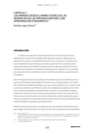 189
SENAMA - FLACSO Chile - IChTF
CAPÍTULO 7
LAS MIRADAS DESDE EL BARRIO ACERCA DE LAS
DEMENCIAS EN LAS PERSONAS MAYORES. UNA
APROXIMACIÓN ETNOGRÁFICA34
Rodrigo Lagos Gómez35
Introducción
El objetivo de describir comprensivamente la construcción social de las
demencias en los barrios de la Región Metropolitana se liga a la idea de que las
demencias no sólo son un acontecimiento que ocurre en el barrio, sino que se tra-
ta principalmente de un estudio que considera que el barrio es un plano social y
espacial de observación posible. En consecuencia los objetivos específicos se con-
centraron en los efectos de la demencia de las personas mayores en la comunidad
y su respuesta ante las manifestaciones de la enfermedad desde una aproximación
etnográfica.
Esta interrogación acerca de los efectos de la demencia en la comunidad podría su-
poner una linealidad y externalidad de las demencias, en otras palabras, se trataría
de un fenómeno individual y biológico que causa ciertos efectos en el contexto social
y colectivo, donde en sus diferentes niveles de complejidad se pueden sumar como
son los niveles individuales, el grupo familiar, los barrios, la comunidad, la región y
el país. Esta visión de estratos o niveles, que se pueden sumar en lo social, permite
reconocer que la observación acerca de los efectos de la enfermedad tiene que ex-
plicitar en qué plano se realiza pero, desde nuestra visión, limita o no problematiza el
cambio de niveles ni tampoco sus intersecciones.
Desde el punto de vista teórico, nos alejamos de este binarismo individuo/colectivo,
para indagar en sus relaciones y no sólo concentrarse en cada una dichas polaridades.
34	 Daniela Mansilla, estudiante en práctica profesional de la Carrera de Antropología de la Universidad de Chile en la
Facultad Latinoamericana de Ciencias Sociales, FLACSO Chile, se desempeñó como investigadora asistente en el
proceso de investigación etnográfica.
35	 Sociólogo, Magister en Sociología© de la Universidad Academia de Humanismo Cristiano.
E-mail: rplagosg@live.cl
 
