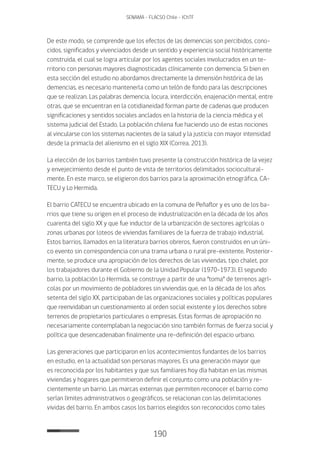 190
SENAMA - FLACSO Chile - IChTF
De este modo, se comprende que los efectos de las demencias son percibidos, cono-
cidos, significados y vivenciados desde un sentido y experiencia social históricamente
construida, el cual se logra articular por los agentes sociales involucrados en un te-
rritorio con personas mayores diagnosticadas clínicamente con demencia. Si bien en
esta sección del estudio no abordamos directamente la dimensión histórica de las
demencias, es necesario mantenerla como un telón de fondo para las descripciones
que se realizan. Las palabras demencia, locura, interdicción, enajenación mental, entre
otras, que se encuentran en la cotidianeidad forman parte de cadenas que producen
significaciones y sentidos sociales anclados en la historia de la ciencia médica y el
sistema judicial del Estado. La población chilena fue haciendo uso de estas nociones
al vincularse con los sistemas nacientes de la salud y la justicia con mayor intensidad
desde la primacía del alienismo en el siglo XIX (Correa, 2013).
La elección de los barrios también tuvo presente la construcción histórica de la vejez
y envejecimiento desde el punto de vista de territorios delimitados sociocultural-
mente. En este marco, se eligieron dos barrios para la aproximación etnográfica, CA-
TECU y Lo Hermida.
El barrio CATECU se encuentra ubicado en la comuna de Peñaflor y es uno de los ba-
rrios que tiene su origen en el proceso de industrialización en la década de los años
cuarenta del siglo XX y que fue inductor de la urbanización de sectores agrícolas o
zonas urbanas por loteos de viviendas familiares de la fuerza de trabajo industrial.
Estos barrios, llamados en la literatura barrios obreros, fueron construidos en un úni-
co evento sin correspondencia con una trama urbana o rural pre-existente. Posterior-
mente, se produce una apropiación de los derechos de las viviendas, tipo chalet, por
los trabajadores durante el Gobierno de la Unidad Popular (1970-1973). El segundo
barrio, la población Lo Hermida, se construye a partir de una “toma” de terrenos agrí-
colas por un movimiento de pobladores sin viviendas que, en la década de los años
setenta del siglo XX, participaban de las organizaciones sociales y políticas populares
que reenvidaban un cuestionamiento al orden social existente y los derechos sobre
terrenos de propietarios particulares o empresas. Estas formas de apropiación no
necesariamente contemplaban la negociación sino también formas de fuerza social y
política que desencadenaban finalmente una re-definición del espacio urbano.
Las generaciones que participaron en los acontecimientos fundantes de los barrios
en estudio, en la actualidad son personas mayores. Es una generación mayor que
es reconocida por los habitantes y que sus familiares hoy día habitan en las mismas
viviendas y hogares que permitieron definir el conjunto como una población y re-
cientemente un barrio. Las marcas externas que permiten reconocer el barrio como
serían límites administrativos o geográficos, se relacionan con las delimitaciones
vividas del barrio. En ambos casos los barrios elegidos son reconocidos como tales
 