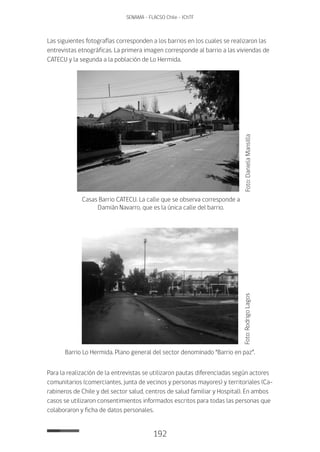 192
SENAMA - FLACSO Chile - IChTF
Las siguientes fotografías corresponden a los barrios en los cuales se realizaron las
entrevistas etnográficas. La primera imagen corresponde al barrio a las viviendas de
CATECU y la segunda a la población de Lo Hermida.
Foto:DanielaMansilla
Casas Barrio CATECU. La calle que se observa corresponde a
Damián Navarro, que es la única calle del barrio.
Foto:RodrigoLagos
Barrio Lo Hermida. Plano general del sector denominado “Barrio en paz”.
Para la realización de la entrevistas se utilizaron pautas diferenciadas según actores
comunitarios (comerciantes, junta de vecinos y personas mayores) y territoriales (Ca-
rabineros de Chile y del sector salud, centros de salud familiar y Hospital). En ambos
casos se utilizaron consentimientos informados escritos para todas las personas que
colaboraron y ficha de datos personales.
 
