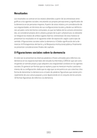 193
SENAMA - FLACSO Chile - IChTF
Resultados
Los resultados se centran en los relatos obtenidos a partir de las entrevistas etno-
gráficas a los agentes sociales, rescatando sus propias percepciones y significados de
la demencia en las personas mayores. A partir de estos relatos y en consideración de
sus singularidades, en términos de sus configuraciones locales y desde sus definicio-
nes actuales como territorios comunales, es que las hablas de los actores entrevista-
dos, se consideran propios de lo urbano y propio de lo peri-urbano/rural, no obstante
se integran los relatos de ambos lugares (barrios-entrevistas). De esta manera se
presentan los resultados en el siguiente orden de exposición, según cuatro ejes de
sentido; i) Figuraciones sociales sobre la demencia; ii) Doble significación de la de-
mencia; iii) Protagonistas del barrio; y iv) Respuesta institucional pública. Finalmente
se presentan consideraciones finales del capítulo.
I) Figuraciones sociales sobre la demencia
En este eje se presentan las diversas palabras o frases utilizadas para referirse a la
demencia en los espacios barriales del estudio (Lo Hermida y CATECU), que van cons-
tituyendo un sentido propio y que adquiere una singularidad cotidiana en los agentes
sociales. En general son formas que se repiten y que no merecen mucho cuestiona-
miento de su configuración, dado que es algo que se encuentra en uso colectivo. Una
forma de denominar la demencia es a través de palabras figurativas que vienen prin-
cipalmente de una cultura popular y oral. Apareciendo en el conjunto de los actores
18 formas figurativas de referirse a la demencia.
 