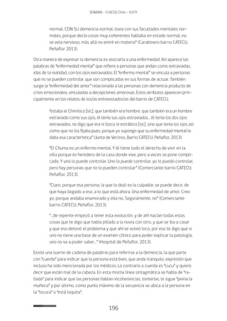 196
SENAMA - FLACSO Chile - IChTF
normal, CON SU demencia normal, ósea con sus facultades mentales nor-
males, porque decía cosas muy coherentes hablaba en estado normal, no
se veía nervioso, más allá no entré en materia” (Carabinero barrio CATECU,
Peñaflor 2013).
Otra manera de expresar la demencia es asociarla a una enfermedad. Así aparece las
palabras de “enfermedad mental” que refiere a personas que andan como extraviadas,
idas de la realidad, con los ojos extraviados. El “enfermo mental” se vincula a personas
que no se pueden controlar, que son complicadas en sus formas de actuar. También
surge la “enfermedad del amor” relacionada a las personas con demencia producto de
crisis emocionales, vinculadas a decepciones amorosas. Estos atributos aparecen prin-
cipalmente en los relatos de los/as entrevistados/as del barrio de CATECU.
“estaba el Chimilico [sic], que también era hombre, que también era un hombre
extraviado como sus ojos, él tenía sus ojos extraviados… él tenía los dos ojos
extraviados, no digo que era ni bizco ni estrábico [sic], sino que tenía los ojos así
como que no los fijaba pues, porque yo supongo que su enfermedad mental le
daba esa característica” (Junta de Vecinos, Barrio CATECU, Peñaflor, 2013).
“El Chuma es un enfermo mental. Y él tiene todo el derecho de vivir en la
villa porque es heredero de la casa donde vive, pero a veces se pone compli-
cado. Y uno lo puede controlar. Uno lo puede controlar, yo lo puedo controlar,
pero hay personas que no lo pueden controlar” (Comerciante barrio CATECU,
Peñaflor, 2013).
“Claro, porque esa persona, la que lo dejó es la culpable, se puede decir, de
que haya llegado a eso, a lo que está ahora. Una enfermedad de amor. Creo
yo, porque andaba enamorado y ella no. Seguramente, no” (Comerciante
barrio CATECU, Peñaflor, 2013).
“…de repente empezó a tener esta evolución, y de ahí nacían todas estas
cosas que te digo que había pillado a la novia con otro, y que se iba a casar
y que eso detonó el problema y que ahí se volvió loco, por eso te digo que si
uno no tiene una base de un examen clínico para poder explicar la patología,
uno no va a poder saber…” (Hospital de Peñaflor, 2013).
Existe una suerte de cadena de palabras para referirse a la demencia, la que parte
con “cuerda” para indicar que la persona está bien, que anda tranquilo, expresión que
incluso ha sido mencionada por los médicos. Lo contrario a cuerda es “cucu” y quiere
decir que están mal de la cabeza. En esta misma línea sintagmática se habla de “ra-
llada” para indicar que las personas hablan incoherencias, tonterías, le sigue “peina la
muñeca” y por último, como punto máximo de la secuencia se ubica a la persona en
la “locura” o “está loquita”.
 