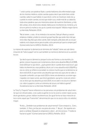 197
SENAMA - FLACSO Chile - IChTF
“…está cuerda, son palabras fíjate, cuando hablamos de enfermedad surge
de los mismos médicos, están cuerdas quiere decir que están bien, están
cuerdas, saben lo que hablan, lo que dicen, como se movilizan, todo eso, y
cuando no están cuerdas, es eso que están cucu, están mal de su cabecita,
toda estas palabras que uno menciona vienen de nuestros familiares, y más
del campo, otros dicen esta rallada, habla puras incoherencias, tonteras, y la
otra es peina la muñeca, eso ya es cuando esta loquita”. (Adulta mayor barrio
Lo Hermida, Peñalolén 2014).
“No le tienen… o sea… él no molesta a los vecinos. Sale pa‘ afuera y a veces
empieza a hablar y todos lo conocen ya que hay días que anda más mal que
otros días. Hay días que anda cuerdo. Sale tranquilo, pide plata ahí, va a la pa-
nadería, no lo dejan entrar pero le pide a otra persona pa‘ que le compre pan”.
(Comerciante barrio CATECU, Peñaflor, 2013)
La manera de expresar la demencia en términos de “rallada”, tiene una sub-deno-
minación de “ralla la papa” con la cual también se nomina la demencia en su versión
locura.
“yo decía que es demencia, porque la otra vez fuimos a una reunión y la
gente conoce muy poco por la demencia, dicen esta abuelita RALLA LA PAPÁ,
está LOCA por lo que dicen… ¿qué quieren decir cuando dicen está loca?...que
habla incoherencias, esas palabras, dicen ¡no! si esa abuelita está LOQUITA, y
eso es cómo se refiere la sociedad, no conoce mucho que es la demencia, se
dice está LOCA, es que existe una abuelita que esta acá, que uno no sabe, o
la puede confundir, con que está LOCA o tiene una demencia, se visten aga-
rrapadas con ropas sucias, que dicen garabatos, que grita, cosas así, enton-
ces se dice que esa abuelita ya está LOCA, no se sabe si es locura o demen-
cia…rallar la papá es como un sinónimo de locura, así habla la gente”.
(Carabineros barrio Lo Hermida, Peñalolén ,2014)
La “loca” y “loquita” hacen referencia a las personas con problemas de salud men-
tal que son distanciadas, a las cuales la gente no se les acerca; visten ropas sucias,
dicen garabatos, gritan, hablan incoherencias. De igual forma se hace mención al
loco como aquel que “transmite”, denominación que no se asocia sólo a la adultez
mayor.
“A ella… ¿También tuvo problemas de salud mental? :Claro empezó a… Claro…
también… E: Pero ¿no fue por una pena de amor…? : No po‘… De repente em-
pezó a cambiar. Después le empezaron a decir …ah mira la loca…‘ Y todos le
hacían el quite”. (Comerciante barrio CATECU, Peñaflor 2013)
 