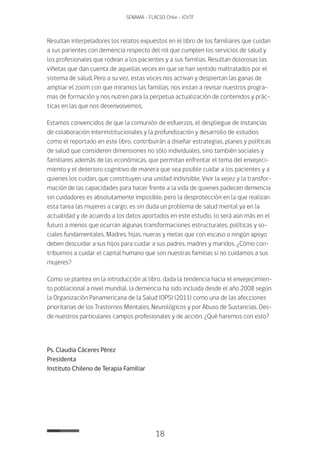 18
SENAMA - FLACSO Chile - IChTF
Resultan interpeladores los relatos expuestos en el libro de los familiares que cuidan
a sus parientes con demencia respecto del rol que cumplen los servicios de salud y
los profesionales que rodean a los pacientes y a sus familias. Resultan dolorosas las
viñetas que dan cuenta de aquellas veces en que se han sentido maltratados por el
sistema de salud. Pero a su vez, estas voces nos activan y despiertan las ganas de
ampliar el zoom con que miramos las familias, nos instan a revisar nuestros progra-
mas de formación y nos nutren para la perpetua actualización de contenidos y prác-
ticas en las que nos desenvolvemos.
Estamos convencidos de que la comunión de esfuerzos, el despliegue de instancias
de colaboración interinstitucionales y la profundización y desarrollo de estudios
como el reportado en este libro, contribuirán a diseñar estrategias, planes y políticas
de salud que consideren dimensiones no sólo individuales, sino también sociales y
familiares además de las económicas, que permitan enfrentar el tema del envejeci-
miento y el deterioro cognitivo de manera que sea posible cuidar a los pacientes y a
quienes los cuidan, que constituyen una unidad indivisible. Vivir la vejez y la transfor-
mación de las capacidades para hacer frente a la vida de quienes padecen demencia
sin cuidadores es absolutamente imposible, pero la desprotección en la que realizan
esta tarea las mujeres a cargo, es sin duda un problema de salud mental ya en la
actualidad y de acuerdo a los datos aportados en este estudio, lo será aún más en el
futuro a menos que ocurran algunas transformaciones estructurales, políticas y so-
ciales fundamentales. Madres, hijas, nueras y nietas que con escaso o ningún apoyo
deben descuidar a sus hijos para cuidar a sus padres, madres y maridos. ¿Cómo con-
tribuimos a cuidar el capital humano que son nuestras familias si no cuidamos a sus
mujeres?
Como se plantea en la introducción al libro, dada la tendencia hacia el envejecimien-
to poblacional a nivel mundial, la demencia ha sido incluida desde el año 2008 según
la Organización Panamericana de la Salud (OPS) (2011) como una de las afecciones
prioritarias de los Trastornos Mentales, Neurológicos y por Abuso de Sustancias. Des-
de nuestros particulares campos profesionales y de acción. ¿Qué haremos con esto?
Ps. Claudia Cáceres Pérez
Presidenta
Instituto Chileno de Terapia Familiar
 