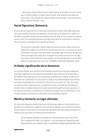 198
SENAMA - FLACSO Chile - IChTF
“…ahora que usted me dice, pero es joven, bueno se ve joven, los locos como
que no tienen edad, a lo mejor tiene 50 años, una rubiecita que anda con
unos perros, ella también de repente anda transmitiendo”. Junta de Vecinos
barrio CATECU, Peñaflor, 2013.
Social figurativo: Demencia
En este tipo de expresiones se indica que las personas utilizan ideas figuradas para
decir que una persona está con demencia, se dice que se le “pelaron los cables”, in-
dicando una posible idea de funcionamiento anormal. Que “se les escapan los enanos
para el cerro”, la cual podrá asociarse a la idea de la falta de control de sí mismos y
de sus mentes. La pérdida de la coherencia mental.
“va más por la segunda, cuando hablan los vecinos, dicen cosas como se le
pelaron los cables, se le fueron los enanos para el cerro, va un poco por ahí el
comentario, más que creer que tienen que pagar algo en justicia de algo que
tiene que pagar de su vida, se le escaparon los enanos para el cerro es algo
que se escucha mucho más, pero también se escucha que dicen como habrá
sido en su vida para estar tan solo”. (CESFAM Lo Hermida, Peñalolén, 2014)
II) Doble significación de la demencia
Las comprensiones de la demencia vista desde las prácticas colectivas adquieren
una doble significación en los/as entrevistados/as de los barrios de Lo Hermida y
de CATECU. Estas aparecen en sus semejanzas y diferencias al hablar y referirse al
fenómeno de la demencia. Se asocia por un lado a una enfermedad de tipo mental,
vinculada a la pérdida de la memoria, el hecho de no recordar-se. Y por otro lado,
se relaciona con la idea de locura, la pérdida de razón, el mundo de las prácticas
incoherentes, y la desconexión del mundo social. Estas significaciones aparecen en
los relatos asociados a la demencia al momento de hablar de este fenómeno, en un
mundo cotidiano, de barrios y la identificación de personas adultas.
Mente y memoria: un lugar afectado
Un elemento, expuesto desde el personal de salud que aparece relacionado con la
demencia es el deterioro orgánico en las personas adultas, aun cuando no se identi-
fica de manera clara cuál es la causante de este deterioro. Este surge vinculado a la
mente y está asociada a la memoria de las personas.
“se ven adultos mayores con demencia, se ven personas a partir de los 65
años, también uno sabe si es orgánico, o sea una población adulta bastante
deteriorada, se ve un adulto mayor, una población adulta relativamente dete-
 