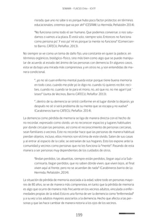 199
SENAMA - FLACSO Chile - IChTF
riorada, que uno no sabe si es porque hubo poco factor protector, en términos
educacionales, creemos que va por ahí” (CESFAM, Lo Hermida, Peñalolén 2014).
“No funciona como todo el ser humano. Que podemos conversar, o nos salu-
damos o vamos a la plaza. Él está solo, siempre solo. Entonces no funciona
como persona po‘. Y eso pa‘ mí es porque la mente no funciona” (Comercian-
te Barrio, CATECU, Peñaflor, 2013).
No siempre se ve como un tema de daño fijo, una constante en quien la padece, en
términos orgánicos, biológico-físico, sino más bien como algo que se puede manipu-
lar de acuerdo al estado del ánimo de las personas con demencia. En algunos casos,
esta se da bajo una mirada más comprensiva, y en otros no, y son entendidas de ma-
nera condicional.
“…yo no sé cuan enfermo mental pueda estar porque tiene buena memoria
en todo caso, cuando me pide yo le digo no, cuando tú quieres recibir, reci-
bes, cuando no, cuando se te para el mono, no, así que no, no me agarrí pal´
leseo” (Junta de Vecinos, Barrio CATECU, Peñaflor 2013).
“…dentro de su demencia se sintió conforme en el lugar donde lo dejaron, ya
después no sé si será problema de su mente que se escapa y no vuelve”
(Carabineros barrio CATECU, Peñaflor, 2014).
La demencia como pérdida de memoria se liga de manera directa con el hecho de
no recordar, expresado como olvido, un no reconocer espacios y lugares habituales
por donde circulan las personas, así como el reconocimiento de personas cercanas,
sean familiares o vecinos. Este no recordar hace que las personas de manera habitual
pierdan objetos, incluso, ellos mismos son víctima de este olvido. Salen de sus casas
y al entrar al espacio de la calle, se extravían de sus hogares. Esto los expone ante la
comunidad y vecinos como personas que no les funciona la “mente”. Pasando de esta
manera a ser personas muy dependientes de los cuidados de otros.
“Andan perdidos, las abuelitas, siempre están perdidos, llegan aquí a la Sub-
comisaría, llegan perdidos, que no saben dónde viven, que viven lejos, al final
viven aquí al frente, pero no se acuerdan de nada” (Carabineros barrio de Lo
Hermida, Peñalolén ,2014).
La situación de pérdida de memoria asociada a la edad, sobre todo en personas mayo-
res de 80 años, se ve de manera más comprensiva, en tanto que la pérdida de memoria
es algo que ocurre de manera más frecuente en los vecinos adultos, vinculada a enfer-
medades propias de la edad. Esta es una forma de ver la demencia como “enfermedad”
y a su vez a los adultos mayores asociarlos a la demencia. Hecho que afecta a las per-
sonas y que las hace cambiar de manera notoria a los ojos de los vecinos.
 