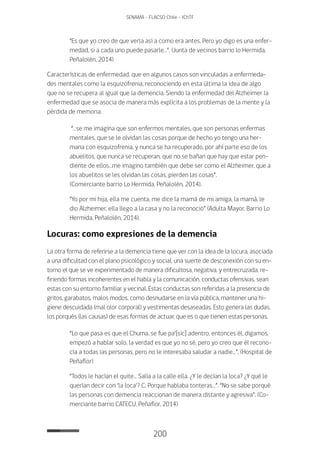 200
SENAMA - FLACSO Chile - IChTF
“Es que yo creo de que verla así a como era antes. Pero yo digo es una enfer-
medad, si a cada uno puede pasarle…”. (Junta de vecinos barrio lo Hermida,
Peñalolén, 2014)
Características de enfermedad, que en algunos casos son vinculadas a enfermeda-
des mentales como la esquizofrenia, reconociendo en esta última la idea de algo
que no se recupera al igual que la demencia. Siendo la enfermedad del Alzheimer la
enfermedad que se asocia de manera más explícita a los problemas de la mente y la
pérdida de memoria.
“…se me imagina que son enfermos mentales, que son personas enfermas
mentales, que se le olvidan las cosas porque de hecho yo tengo una her-
mana con esquizofrenia, y nunca se ha recuperado, por ahí parte eso de los
abuelitos, que nunca se recuperan, que no se bañan que hay que estar pen-
diente de ellos…me imagino también que debe ser como el Alzheimer, que a
los abuelitos se les olvidan las cosas, pierden las cosas”.
(Comerciante barrio Lo Hermida, Peñalolén, 2014).
“Yo por mi hija, ella me cuenta, me dice la mamá de mi amiga, la mamá, le
dio Alzheimer, ella llego a la casa y no la reconoció” (Adulta Mayor, Barrio Lo
Hermida, Peñalolén, 2014).
Locuras: como expresiones de la demencia
La otra forma de referirse a la demencia tiene que ver con la idea de la locura, asociada
a una dificultad con el plano psicológico y social, una suerte de desconexión con su en-
torno el que se ve experimentado de manera dificultosa, negativa, y entrecruzada, re-
firiendo formas incoherentes en el habla y la comunicación, conductas ofensivas, sean
estas con su entorno familiar y vecinal. Estas conductas son referidas a la presencia de
gritos, garabatos, malos modos, como desnudarse en la vía pública, mantener una hi-
giene descuidada (mal olor corporal) y vestimentas desaseadas. Esto genera las dudas,
los porqués (las causas) de esas formas de actuar, que es o que tienen estas personas.
“Lo que pasa es que el Chuma, se fue pa‘[sic] adentro, entonces él, digamos,
empezó a hablar solo, la verdad es que yo no sé, pero yo creo que él recono-
cía a todas las personas, pero no le interesaba saludar a nadie…”. (Hospital de
Peñaflor)
“Todos le hacían el quite… Salía a la calle ella. ¿Y le decían la loca? ¿Y qué le
querían decir con ‘la loca‘? C: Porque hablaba tonteras…”. “No se sabe porqué
las personas con demencia reaccionan de manera distante y agresiva”. (Co-
merciante barrio CATECU, Peñaflor, 2014)
 