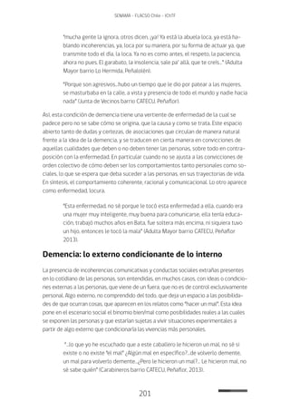 201
SENAMA - FLACSO Chile - IChTF
“mucha gente la ignora, otros dicen, ¡ya! Ya está la abuela loca, ya está ha-
blando incoherencias, ya, loca por su manera, por su forma de actuar ya, que
transmite todo el día, la loca. Ya no es como antes, el respeto, la paciencia,
ahora no pues. El garabato, la insolencia, sale pa’ allá, que te creís…” (Adulta
Mayor barrio Lo Hermida, Peñalolén).
“Porque son agresivos…hubo un tiempo que le dio por patear a las mujeres,
se masturbaba en la calle, a vista y presencia de todo el mundo y nadie hacia
nada” (Junta de Vecinos barrio CATECU, Peñaflor).
Así, esta condición de demencia tiene una vertiente de enfermedad de la cual se
padece pero no se sabe cómo se origina, que la causa y como se trata. Este espacio
abierto tanto de dudas y certezas, de asociaciones que circulan de manera natural
frente a la idea de la demencia, y se traducen en cierta manera en convicciones de
aquellas cualidades que deben o no deben tener las personas, sobre todo en contra-
posición con la enfermedad. En particular cuando no se ajusta a las convicciones de
orden colectivo de cómo deben ser los comportamientos tanto personales como so-
ciales, lo que se espera que deba suceder a las personas, en sus trayectorias de vida.
En síntesis, el comportamiento coherente, racional y comunicacional. Lo otro aparece
como enfermedad, locura.
“Esta enfermedad, no sé porque le tocó esta enfermedad a ella, cuando era
una mujer muy inteligente, muy buena para comunicarse, ella tenía educa-
ción, trabajó muchos años en Bata, fue soltera más encima, ni siquiera tuvo
un hijo, entonces le tocó la mala” (Adulta Mayor barrio CATECU, Peñaflor
2013).
Demencia: lo externo condicionante de lo interno
La presencia de incoherencias comunicativas y conductas sociales extrañas presentes
en lo cotidiano de las personas, son entendidas, en muchos casos, con ideas o condicio-
nes externas a las personas, que viene de un fuera, que no es de control exclusivamente
personal. Algo externo, no comprendido del todo, que deja un espacio a las posibilida-
des de que ocurran cosas, que aparecen en los relatos como “hacer un mal”. Esta idea
pone en el escenario social el binomio bien/mal como posibilidades reales a las cuales
se exponen las personas y que estarían sujetas a vivir situaciones experimentales a
partir de algo externo que condicionaría las vivencias más personales.
“…lo que yo he escuchado que a este caballero le hicieron un mal, no sé si
existe o no existe “el mal” ¿Algún mal en específico?…de volverlo demente,
un mal para volverlo demente…¿Pero le hicieron un mal?… Le hicieron mal, no
sé sabe quién” (Carabineros barrio CATECU, Peñaflor, 2013).
 
