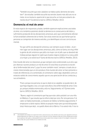 202
SENAMA - FLACSO Chile - IChTF
“También escuché que este caballero se había vuelto demente de tanto
leer36
, de estudiar, también escuché esa versión, bueno más allá uno no se
mete, no se involucra, aparte de lo que escucha, un mal para volverlo de-
mente dicen” (Carabineros barrio, CATECU, Peñaflor 2013).
Demencia: el mal de amor
En este espacio de respuestas y dudas, también aparecen explicaciones asociadas
al amor, a lo romántico pasional, donde la demencia es consecuencia del dolor y
sufrimiento producido de las decepciones amorosas, pero que centralmente afectan
la funcionalidad coherente de la mente. Son estas vivencias las que harían que las
personas se comporten de manera extraña, y se identifiquen a le vez con la locura
mental.
“es que sufrió una decepción amorosa, casi siempre va por el dolor… el pri-
mer lugar son las decepciones amorosas, pilló, cómo se llama, era muy infiel
la gente de ahí, entonces que pilló a la mujer con el jefe, que se devolvió del
trabajo porque alguien le sopló que el patas negras estaba en su casa y pilló
a la mujer y se volvió loco” (Junta de Vecinos barrio CATECU, Peñaflor, 2013).
Este mundo del amor es relacional, ya que siempre está condicionado a un otro, que
por diversas razones produce un mal de amor. En esta línea se presenta la noción
de la “enfermedad del amor” y que “el amor también mata”, siempre a través de ac-
ciones intencionadas que un otro produce. Este mundo del amor se hace presente a
través de referencias a lo comentado, el comentario sobre algo, dejándolo como un
estatuto valido de conocimiento aquello que es una apreciación de las conductas y
sus activadores.
“Claro, porque esa persona, la que lo dejó es la culpable, se puede decir, de
que haya llegado a eso, a lo que está ahora. Una enfermedad de amor. Creo
yo, porque andaba enamorado y ella no. Seguramente, no” (Comerciante
barrio CATECU, Peñaflor, 2013).
“Bueno, según el comentario que hay que este cabro pololeó con una niña
en Malloco. Y, que resulta que la niña lo dejó por otro. Por otra persona. Y el
cabro se había enamorado…Lo llevaron al médico la familia seguramente. Y
empezaron a darle reposo. Volvía un poquito mejor pero ya está bloqueado
total. Hasta que dejó… se quedó afuera de la fábrica. Y no volvió más. Y eso lo
36	 Una hipótesis de trabajo es la oposición entre cultura escrita y oral, donde la escritura y por siguiente la lectura
desencadenarían los males en un sujeto y en el colectivo. A la vez, plantea la idea de la justa medida del estudio
en el quehacer del sujeto, un desequilibrio hacia la lectura/escritura rompe el orden. En la religión cristiana tam-
bién la idea de la justa medida en los modelos de vida.
 