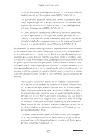203
SENAMA - FLACSO Chile - IChTF
trastornó… Yo creo que puede llegar una persona, por qué no, porque el amor
también mata. ¿O no?” (Comerciante barrio CATECU, Peñaflor, 2013).
“…es que sufrió una decepción amorosa, casi siempre va por el dolor de la
desep… el primer lugar son las decepciones amorosas, si es una decepción
amorosa, pilló, se usaba mucho... cómo se llama, era muy infiel la gente de
ahí” (Junta de Vecinos barrio CATECU, Peñaflor, 2013).
“El Chuma dentro eso tiene leyendas también, hay un montón de leyendas,
las típicas leyendas que se construyen, dice la gente que hay un desaire
amoroso, que se volvió loco porque se iba a casar y hay varias historias, que
pilló a la “polola”[sic] con otra persona cuando se iba a casar y ahí se volvió
loco, eso es lo que dice la parte popular” (Hospital de Peñaflor, 2013).
Este fenómeno del amor romántico y pasional se da principalmente en los hombres y
no necesariamente en las mujeres. Estas podrían entrar en estado de locura debido a
crisis emocionales fuertes vinculadas a la perdida de seres queridos, principalmente
los hijos. Experiencia de dolor que llegaría a un punto de gatillar la pérdida de razón,
y su posterior estado de manifiesta locura. Desde la perspectiva de la construcciones
de género, aparece en este campo por ejemplo, que los hombres se volverían locos
al romper los lazos de la alianza exogámica, en cambio, las mujeres viven en la locura
al romperse la filiación entre el vínculo madre/hijos. En ambos casos las locura es por
causa de otro/a. Por otra parte, se contrapone las canciones a la experiencia, es decir,
expresión cultural artística en oposición al conocimiento de experiencia respecto de
la locura.
“las mujeres no nos morimos de amor por los hombres, no nos volvemos
locas de amor por los hombres, nos volvemos locas porque se nos murió un
hijo, porque tuvimos algún problema serio que no supimos afrontar, ni en-
frentar, alguna decepción amorosa no creo yo, no he sabido de ninguna loca
de amor como dicen las canciones, no, no los hombres del pueblo la llama-
ban loca, pero era loca de amor, pero eso no existe, locura por... esas mujeres
así, se suicidan, no alcanzan a llegar a la locura, se suicida antes. Por ese tipo
de problemas, porque se les enfermaron uno más hijos y no supo cómo en-
frentar la situación y los hijos se murieron, entonces es como un sentimiento
de culpa asociado a muchas cosas, a muchas carencias” (Junta de vecinos
barrio CATECU, Peñaflor, 2013).
“…yo pienso que esto vienen de dolor, sufrimiento que ha tenido esta per-
sona, imagínate hay cosas tan fuertes que le ha pasado a la gente, que en
ese minuto han perdido la noción del tiempo, y quedan mal” (Adulta Mayor
barrio de Lo Hermida, Peñalolén, 2014).
 