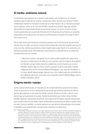 204
SENAMA - FLACSO Chile - IChTF
El medio-ambiente natural
Un elemento que aparece en lo externo que explica una conducta o un compor-
tamiento que condiciona lo interno, lo personal, tiene relación con factores medio
ambientales donde se incorpora la idea de un orden natural, de la naturaleza propia
de los lugares, como en el caso de Peñaflor, donde ésta tendría algo que estaría
afectando el comportamiento de las personas, sea por su clima, su tierra, la que
estaría generando una suerte de intervención o influencia en su historia. Lo anterior,
expresado como cultura oral, en tanto las afirmaciones se basan en lo que se “dice”
de lo que ocurre.
Así el valor de lo oral mantiene una fuerte potencia en la memoria de las personas,
siendo este un saber, una forma comunicativa valida de transmitir aquello que ocurre
y ha ocurrido, siendo una práctica cultura legitimada, y que da pie a las personas con
demencia puedan estar afectadas por estas historias y viviendo así en un plano de
incoherencias en sus mentes.
“…Aquí nos rozamos con gente con la misma enfermedad mía, usted en lo
que poco y nada que ha andado yo creo que han visto la mayoría de la gente
con bastón, porque todos tenemos problemas con los huesos, yo no sé si
Peñaflor tendrá algo, el clima, la tierra, porque se dicen que hubo muchos
indígenas años atrás, si estuvo Manuel Rodríguez37
por aquí de esa época, a
lo mejor quedó alguna plaga, alguna cosa, otros hablan que son cementerios
de indígenas, pero son cosas que uno no puede creerlo” (Adulta Mayor barrio
CATECU, Peñaflor, 2013).
Enigma mente-cuerpo
Junto a estas distinciones en relación con el comportamiento aparecen las dudas
sobre lo que ocurre en las mentes de las personas que tendrían demencia, interro-
gantes que apuntan a una relación mente-cuerpo, donde se tiende a ubicar a una
mente que se superpone al cuerpo, donde las personas que tienen estas mentes
pueden soportar situaciones extremas, una especie de fortaleza mental. Situaciones
que en particular son de orden medio ambientales; temperaturas (altas o bajas), falta
de aseo, olores y hambre. La mente aparece en una versión alterada pero con nuevas
cualidades que caracterizan a las personas mayores con demencia.
37	 Manuel Xavier Rodríguez y Erdoíza es una figura legendaria en la historia chilena. Hombre acaudalado, abogado de
profesión, diputado, secretario de guerra, capitán de Ejército y Director Supremo. Pero ninguno de todos sus car-
gos oficiales le dieron tanta fama como su trabajo en la clandestinidad, durante el periodo de la Reconquista. En
múltiples ocasiones cruzó la cordillera de los Andes trayendo y llevando mensajes secretos de José de San Martín
y preparando el terreno en Santiago para la ofensiva del Ejército Libertador. Llegó a ser el hombre más buscado del
reino. Su biografía está llena de escenas de aventuras en las que aparece burlando a sus perseguidores una y otra
vez, disfrazado de fraile o de huaso, o desnudo en la noche escabulléndose por entre decenas de soldados talave-
ras y cruzando a nado el río Mataquito. En: http://www.memoriachilena.cl/602/w3-article-740.html
 