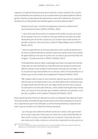 206
SENAMA - FLACSO Chile - IChTF
mayores, y en general de las personas que se asocian a estas conductas. Por su parte,
esta incertidumbre de la demencia es un acontecimiento que desencadena la interro-
gación colectiva y especulativa de explicaciones acerca de la demencia, entonces la
demencia no es sólo pérdida sino también genera una necesidad de saber38
.
“porqué los por qué, si muchos se preguntan, y muchas lucubraciones”
(Junta de Vecinos barrio CATECU, Peñaflor, 2013).
“… pero dicen que de la noche a la mañana este hombre se puso así, y pue-
de ser, porque como no es todos los días que anda tan mal, pero de andar
desaseado, pero él recibe su plata va y se compra ropa y anda vestido im-
pecable, entonces cómo funciona su cabeza” (Adulta Mayor barrio CATECU,
Peñafo, 2013).
“…pero la esquizofrenia no sé hasta qué punto tiene su lado de demencia o
no tiene su lado de demencia, porque la persona cuando está en ese estado
de agresividad yo creo que no cuenta con, no sabe lo que está haciendo me
imagino...” (Carabineros barrio CATECU, Peñaflor, 2013).
“lo fundamental aquí es saber la patología que tiene, eso explicaría muchas
cosas, pero en este momento es muy difícil precisar porque él se fue para
adentro, porque como te digo él tiene hartas cosas que son normales… no
es una persona que esté perdida en un cien por ciento, él está perdido en un
ámbito, que es este ámbito de la adaptación” (Hospital Peñaflor, 2013).
“Me imagino sabrá lo que es una comisaría, sabrá lo que son los carabineros,
sabrá lo que es un hospital que no va, o él sabrá dentro de su demencia que
un lugar puede sentirse bien y en otro lugar puede sentirse mal. Lo que yo
le acentuaría es el tema del maltrato… viene siendo maltratado hace treinta
años, a lo mejor él no lo percibe, pero tampoco sabemos si lo percibe o no lo
percibe, lo padece o no lo padece” (Hospital de Peñaflor, 2013).
Estas aproximaciones frente a la demencia a veces se despejan bajo ideas de trayec-
torias personales, entendiendo que las personas se han visto envueltas en situacio-
nes o experiencias que le han afectado su normal funcionamiento y trayectoria de
vida, lo que se nombra con la idea de la historia personal.
“…yo creo que esta señora ha sufrido mucho en su vida, lo otro que ha teni-
do a su hija, la que dice maría, que a lo mejor fue un poco desordenada, los
hijos se los crio ella, y no estaba bien con su hija por lo que ella dice, pero
ven maría, ve los niños, entonces a mí me da la impresión con ella, que es un
38	 Las citas corresponden a los/as entrevistados/as de la comuna de Peñaflor dado que no aparecen referencias
explicitas en los entrevistados en este tema en la comuna de Peñalolén.
 