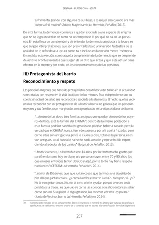 207
SENAMA - FLACSO Chile - IChTF
sufrimiento grande, con algunas de sus hijas, a lo mejor ella cuando era más
joven sufrió mucho” (Adulto Mayor barrio Lo Hermida, Peñaflor, 2013).
De esta forma, la demencia comienza a quedar asociada a una especie de enigma
que no se logra descifrar en tanto no se comprende él por qué se da en las perso-
nas. En esta línea de comprender y de entender la demencia asociada a la locura es
que surgen interpretaciones, que son presentadas bajo una versión fantástica de la
realidad en lo referido a la locura como tal e incluso en la versión mente-memoria.
Entendida, esta versión, como aquella comprensión de la demencia que se desprende
de actos o acontecimientos que surgen de un otro que actúa y que este actuar tiene
efectos en la mente y por ende, en los comportamientos de las personas.
III) Protagonista del barrio
Reconocimiento y respeto
Las personas mayores que han sido protagonistas de la historia del barrio en la actualidad
son tratadas con respeto en la vida cotidiana de los mismos. Esto independiente que su
condición actual de salud sea reconocida o asociada a la demencia. El hecho que los veci-
nos los reconocen por ser protagonistas de la historia barrial no genera que las personas
mayores y sus familias sean marginadas o estigmatizadas en la vida cotidiana del barrio.
“…dentro de las dos o tres familias antiguas que quedan dentro de los obre-
ros de Bata, está la familia del CHUMA39
, dentro de la misma población a
esta familia podrían haberla estigmatizado, podrían haberla sacado, pero la
verdad que el CHUMA nunca, fuera de pasearse por ahí con la frazada… pero
como ellos son antiguos la gente lo asume y dice, total es la persona, ellos
son antiguos, total nunca le ha hecho nada a nadie, y eso se ha ido expan-
diendo alrededor de los barrios” (Hospital de Peñaflor, 2013).
“…históricamente, Lo Hermida tiene 44 años, por lo tanto mucha gente que
partió en la toma hoy en día es una persona mayor, entre 70 y 80 años, los
que en esos entonces tenían 30 y 30 y algo, por lo tanto hay harto respeto
hacia ellos” (CESFAM Lo Hermida, Peñalolén, 2014).
“…el mal de Diógenes, que, que juntan cosas, que tenimos una abuelita de
por allí que juntan cosas… ¿y cómo la mira el barrio a ella?... bien poh, sí… ¿sí?
No le van gritar cosas…No, no, al contrario le ayudan porque a veces anda
perdida y la traen… es que uno ya como las conoce, son años entonces saben
cómo son así. Si alguien le diga gritando, los mismos vecinos los paran…”
(Junta de Vecinos barrio Lo Hermida, Peñalolen, 2014).
39	 Como ha sido indicado en los señalamientos éticos se mantiene el nombre del Chuma por tratarse de una figura
significativa para el barrio y entorno urbano de la comuna y que no apunta a la identificación formal de la persona.
 