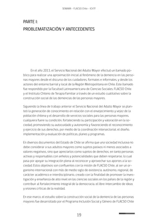 19
SENAMA - FLACSO Chile - IChTF
PARTE I:
PROBLEMATIZACIÓN Y ANTECEDENTES
En el año 2013, el Servicio Nacional del Adulto Mayor efectuó un llamado pú-
blico para realizar una aproximación inicial al fenómeno de la demencia en las perso-
nas mayores desde el discurso de los cuidadores, formales e informales, y desde los
actores del entorno barrial y local de la Región Metropolitana en Chile. Este llamado
fue respondido por la Facultad Latinoamericana de Ciencias Sociales, FLACSO Chile
y el Instituto Chileno de Terapia Familiar a través de un estudio cualitativo sobre la
construcción social de las demencias de las personas mayores.
Siguiendo la línea de trabajo anterior el Servicio Nacional del Adulto Mayor se plan-
teó la generación de conocimiento en relación con el envejecimiento y vejez de la
población chilena y el desarrollo de servicios sociales para las personas mayores,
cualquiera fuere su condición, fortaleciendo su participación y valoración en la so-
ciedad, promoviendo su autocuidado y autonomía y favoreciendo el reconocimiento
y ejercicio de sus derechos, por medio de la coordinación intersectorial, el diseño,
implementación y evaluación de políticas, planes y programas.
En diversos documentos del Estado de Chile se afirma que una sociedad inclusiva no
debe considerar a sus adultos mayores como sujetos pasivos ni menos asociados a
valores negativos, sino que apreciarlos como sujetos de derechos, en tanto personas
activas y responsables con anhelos y potencialidades que deben respetarse, lo cual
pasa por apoyar su integración plena al reconocer y aprovechar sus aportes a la so-
ciedad. Estos objetivos son confluentes con la misión de FLACSO Chile, al ser un or-
ganismo internacional con más de medio siglo de existencia, autónomo, regional, de
carácter académico e interdisciplinario, creado con la finalidad de promover la inves-
tigación y enseñanza de alto nivel en las ciencias sociales en los países de la región y
contribuir al fortalecimiento integral de la democracia, el libre intercambio de ideas
y visiones críticas de la realidad.
En ese marco, el estudio sobre la construcción social de la demencia de las personas
mayores fue desarrollado por el Programa Inclusión Social y Género de FLACSO Chile
 