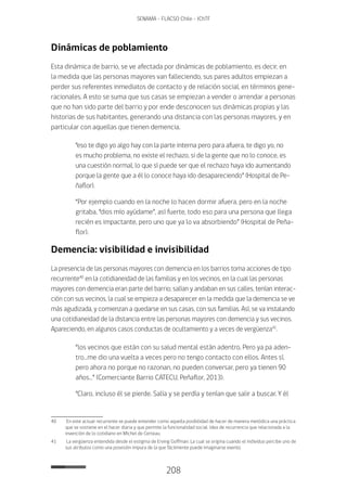 208
SENAMA - FLACSO Chile - IChTF
Dinámicas de poblamiento
Esta dinámica de barrio, se ve afectada por dinámicas de poblamiento, es decir, en
la medida que las personas mayores van falleciendo, sus pares adultos empiezan a
perder sus referentes inmediatos de contacto y de relación social, en términos gene-
racionales. A esto se suma que sus casas se empiezan a vender o arrendar a personas
que no han sido parte del barrio y por ende desconocen sus dinámicas propias y las
historias de sus habitantes, generando una distancia con las personas mayores, y en
particular con aquellas que tienen demencia.
“eso te digo yo algo hay con la parte interna pero para afuera, te digo yo, no
es mucho problema, no existe el rechazo, si de la gente que no lo conoce, es
una cuestión normal, lo que sí puede ser que el rechazo haya ido aumentando
porque la gente que a él lo conoce haya ido desapareciendo” (Hospital de Pe-
ñaflor).
“Por ejemplo cuando en la noche lo hacen dormir afuera, pero en la noche
gritaba, “dios mío ayúdame”, así fuerte, todo eso para una persona que llega
recién es impactante, pero uno que ya lo va absorbiendo” (Hospital de Peña-
flor).
Demencia: visibilidad e invisibilidad
La presencia de las personas mayores con demencia en los barrios toma acciones de tipo
recurrente40
en la cotidianeidad de las familias y en los vecinos, en la cual las personas
mayores con demencia eran parte del barrio; salían y andaban en sus calles, tenían interac-
ción con sus vecinos, la cual se empieza a desaparecer en la medida que la demencia se ve
más agudizada, y comienzan a quedarse en sus casas, con sus familias. Así, se va instalando
una cotidianeidad de la distancia entre las personas mayores con demencia y sus vecinos.
Apareciendo, en algunos casos conductas de ocultamiento y a veces de vergüenza41
.
“los vecinos que están con su salud mental están adentro. Pero ya pa aden-
tro…me dio una vuelta a veces pero no tengo contacto con ellos. Antes sí,
pero ahora no porque no razonan, no pueden conversar, pero ya tienen 90
años…” (Comerciante Barrio CATECU, Peñaflor, 2013).
“Claro, incluso él se pierde. Salía y se perdía y tenían que salir a buscar. Y él
40	 En este actuar recurrente se puede entender como aquella posibilidad de hacer de manera metódica una práctica
que se sostiene en el hacer diaria y que permite la funcionalidad social. Idea de recurrencia que relacionada a la
invención de lo cotidiano en Michel de Certeau.
41	 La vergüenza entendida desde el estigma de Erving Goffman. La cual se origina cuando el individuo percibe uno de
sus atributos como una posesión impura de la que fácilmente puede imaginarse exento.
 