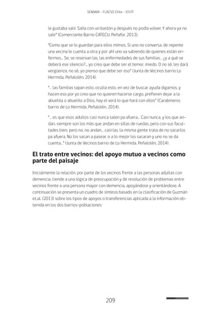 209
SENAMA - FLACSO Chile - IChTF
le gustaba salir. Salía con un bastón y después no podía volver. Y ahora ya no
sale” (Comerciante Barrio CATECU, Peñafor, 2013).
“Como que se lo guardan para ellos mimos. Si uno no conversa, de repente
una vecina le cuenta a otra y por ahí uno va sabiendo de quienes están en-
fermos… Se, se reservan las, las enfermedades de sus familias… ¿y a qué se
deberá ese silencio?... yo creo que debe ser el temor, miedo. O no sé, les dará
vergüenza, no sé, yo pienso que debe ser eso” (Junta de Vecinos barrio Lo
Hermida, Peñalolén, 2014).
“… las familias tapan esto, oculta esto, en vez de buscar ayuda digamos, y
hacen eso por yo creo que no quieren hacerse cargo, prefieren dejar a la
abuelita o abuelito a Dios, hay el verá lo que hará con ellos” (Carabineros
barrio de Lo Hermida, Peñalolén, 2014).
“… es que esos adultos casi nunca salen pa afuera… Casi nunca, y los que an-
dan, siempre son los más que andan en sillas de ruedas, pero con sus facul-
tades bien, pero no, no andan… casi las, la misma gente trata de no sacarlos
pa afuera. No los sacan a pasear, o a lo mejor los sacaran y uno no se da
cuenta…” (Junta de Vecinos barrio de Lo Hermida, Peñalolén, 2014).
El trato entre vecinos: del apoyo mutuo a vecinos como
parte del paisaje
Inicialmente la relación, por parte de los vecinos frente a las personas adultas con
demencia, tiende a una lógica de preocupación y de resolución de problemas entre
vecinos frente a una persona mayor con demencia, apoyándose y orientándose. A
continuación se presenta un cuadro de síntesis basado en la clasificación de Guzmán
et.al. (2013) sobre los tipos de apoyos o transferencias aplicada a la información ob-
tenida en los dos barrios-poblaciones:
 