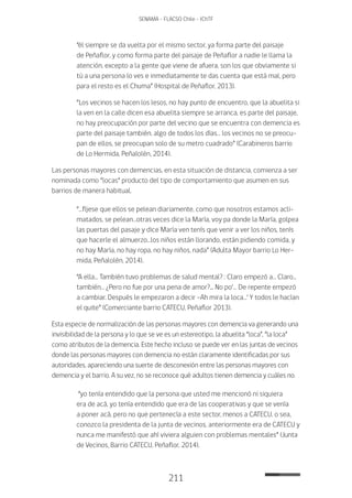 211
SENAMA - FLACSO Chile - IChTF
“él siempre se da vuelta por el mismo sector, ya forma parte del paisaje
de Peñaflor, y como forma parte del paisaje de Peñaflor a nadie le llama la
atención, excepto a la gente que viene de afuera, son los que obviamente si
tú a una persona lo ves e inmediatamente te das cuenta que está mal, pero
para el resto es el Chuma” (Hospital de Peñaflor, 2013).
“Los vecinos se hacen los lesos, no hay punto de encuentro, que la abuelita si
la ven en la calle dicen esa abuelita siempre se arranca, es parte del paisaje,
no hay preocupación por parte del vecino que se encuentra con demencia es
parte del paisaje también, algo de todos los días… los vecinos no se preocu-
pan de ellos, se preocupan solo de su metro cuadrado” (Carabineros barrio
de Lo Hermida, Peñalolén, 2014).
Las personas mayores con demencias, en esta situación de distancia, comienza a ser
nominada como “locas” producto del tipo de comportamiento que asumen en sus
barrios de manera habitual.
“…fíjese que ellos se pelean diariamente, como que nosotros estamos acli-
matados, se pelean…otras veces dice la María, voy pa donde la María, golpea
las puertas del pasaje y dice María ven tenís que venir a ver los niños, tenís
que hacerle el almuerzo…los niños están llorando, están pidiendo comida, y
no hay María, no hay ropa, no hay niños, nada” (Adulta Mayor barrio Lo Her-
mida, Peñalolén, 2014).
“A ella… También tuvo problemas de salud mental? : Claro empezó a… Claro…
también… ¿Pero no fue por una pena de amor?... No po‘… De repente empezó
a cambiar. Después le empezaron a decir -Ah mira la loca…‘ Y todos le hacían
el quite” (Comerciante barrio CATECU, Peñaflor 2013).
Esta especie de normalización de las personas mayores con demencia va generando una
invisibilidad de la persona y lo que se ve es un estereotipo, la abuelita “loca”, “la loca”
como atributos de la demencia. Este hecho incluso se puede ver en las juntas de vecinos
donde las personas mayores con demencia no están claramente identificadas por sus
autoridades, apareciendo una suerte de desconexión entre las personas mayores con
demencia y el barrio. A su vez, no se reconoce qué adultos tienen demencia y cuáles no.
“yo tenía entendido que la persona que usted me mencionó ni siquiera
era de acá, yo tenía entendido que era de las cooperativas y que se venía
a poner acá, pero no que pertenecía a este sector, menos a CATECU, o sea,
conozco la presidenta de la junta de vecinos, anteriormente era de CATECU y
nunca me manifestó que ahí viviera alguien con problemas mentales” (Junta
de Vecinos, Barrio CATECU, Peñaflor, 2014).
 