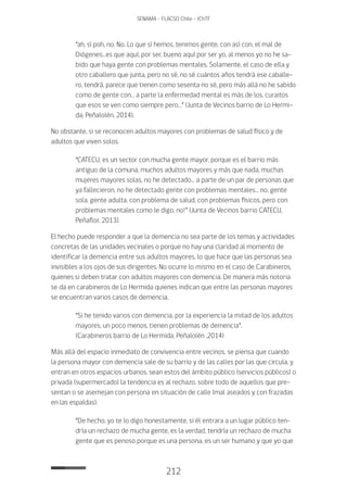 212
SENAMA - FLACSO Chile - IChTF
“ah, sí poh, no. No. Lo que sí hemos, tenimos gente, con así con, el mal de
Diógenes…es que aquí, por ser, bueno aquí por ser yo, al menos yo no he sa-
bido que haya gente con problemas mentales. Solamente, el caso de ella y
otro caballero que junta, pero no sé, no sé cuántos años tendrá ese caballe-
ro, tendrá, parece que tienen como sesenta no sé, pero más allá no he sabido
como de gente con… a parte la enfermedad mental es más de los, curaitos
que esos se ven como siempre pero…” (Junta de Vecinos barrio de Lo Hermi-
da, Peñalolén, 2014).
No obstante, si se reconocen adultos mayores con problemas de salud físico y de
adultos que viven solos.
“CATECU, es un sector con mucha gente mayor, porque es el barrio más
antiguo de la comuna, muchos adultos mayores y más que nada, muchas
mujeres mayores solas, no he detectado… a parte de un par de personas que
ya fallecieron, no he detectado gente con problemas mentales… no, gente
sola, gente adulta, con problema de salud, con problemas físicos, pero con
problemas mentales como le digo, no!” (Junta de Vecinos barrio CATECU,
Peñaflor, 2013).
El hecho puede responder a que la demencia no sea parte de los temas y actividades
concretas de las unidades vecinales o porque no hay una claridad al momento de
identificar la demencia entre sus adultos mayores, lo que hace que las personas sea
invisibles a los ojos de sus dirigentes. No ocurre lo mismo en el caso de Carabineros,
quienes si deben tratar con adultos mayores con demencia. De manera más notoria
se da en carabineros de Lo Hermida quienes indican que entre las personas mayores
se encuentran varios casos de demencia.
“Si he tenido varios con demencia, por la experiencia la mitad de los adultos
mayores, un poco menos, tienen problemas de demencia”.
(Carabineros barrio de Lo Hermida, Peñalolén ,2014)
Más allá del espacio inmediato de convivencia entre vecinos, se piensa que cuando
la persona mayor con demencia sale de su barrio y de las calles por las que circula, y
entran en otros espacios urbanos, sean estos del ámbito público (servicios públicos) o
privada (supermercado) la tendencia es al rechazo, sobre todo de aquellos que pre-
sentan o se asemejan con persona en situación de calle (mal aseados y con frazadas
en las espaldas).
“De hecho, yo te lo digo honestamente, si él entrara a un lugar público ten-
dría un rechazo de mucha gente, es la verdad, tendría un rechazo de mucha
gente que es penoso porque es una persona, es un ser humano y que yo que
 