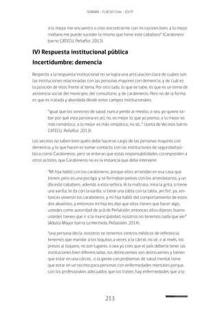 213
SENAMA - FLACSO Chile - IChTF
a lo mejor me encuentro o creo encontrarme con mi razones bien, a lo mejor
mañana me puede suceder lo mismo que tiene este caballero” (Carabinero
barrio CATECU, Peñaflor, 2013).
IV) Respuesta institucional pública
Incertidumbre: demencia
Respecto a la respuesta institucional no se logra una articulación clara de cuáles son
las instituciones relacionadas con las personas mayores con demencia, y de cuál es
la posición de ellos frente al tema. Por otro lado, lo que se sabe, es que es un tema de
asistencia social del municipio, del consultorio, y de carabineros. Pero no de la forma
es que es tratada y abordada desde estos campos institucionales.
“igual que los servicios de salud, nunca yendo al meollo, o sea, yo quiero sa-
ber por qué esta persona es así, no, es mejor lo que yo pienso, a lo mejor es
más romántico, a lo mejor es más simpático, no sé...” (Junta de Vecinos barrio
CATECU, Peñaflor, 2013).
Los vecinos no saben bien quién debe hacerse cargo de las personas mayores con
demencia, y lo que hacen es tomar contacto con las instituciones de seguridad pú-
blica como Carabineros, pero se enteran que estas responsabilidades corresponden a
otros actores, que Carabineros no es la instancia que deba intervenir.
“Mi hija habló con los carabineros, porque ellos arriendan en esa casa que
tienen, pero es una pocilga, y se formaban peleas con los arrendatarios, y un
día este caballero, además a esta señora, él la maltrata, mira la grita, si tiene
una varilla, le da con la varilla, si tiene una tabla con la tabla, ¡en fin!, ya…en-
tonces vinieron los carabineros, y mi hija habló del comportamiento de estos
dos abuelitos, y entonces mi hija les dijo que ellos tienen que hacer algo,
ustedes como autoridad de acá de Peñalolén, entonces ellos dijeron, bueno
ustedes tienen que ir a la municipalidad, nosotros no tenemos nada que ver”
(Adulta Mayor barrio Lo Hermida, Peñalolén, 2014).
“una persona decía, nosotros no tenemos centros médicos de referencia,
tenemos que mandar a los loquitos a veces a la cárcel, no sé, o al revés, los
presos al loquero, no son lugares, o sea yo creo que el país debería tener las
instituciones bien diferenciadas, los delincuentes son delincuentes y tienen
que estar en una cárcel... o la gente con problemas de salud mental tiene
que estar en un recinto para personas con enfermedades mentales porque,
con los profesionales adecuados que los traten, hay enfermedades que a lo
 