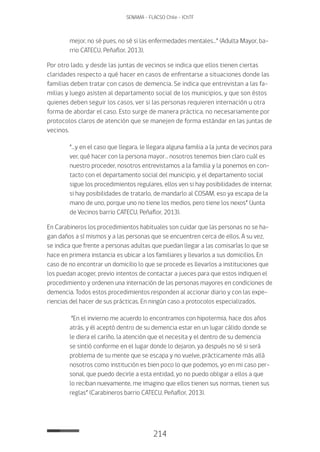 214
SENAMA - FLACSO Chile - IChTF
mejor, no sé pues, no sé si las enfermedades mentales…” (Adulta Mayor, ba-
rrio CATECU, Peñaflor, 2013).
Por otro lado, y desde las juntas de vecinos se indica que ellos tienen ciertas
claridades respecto a qué hacer en casos de enfrentarse a situaciones donde las
familias deben tratar con casos de demencia. Se indica que entrevistan a las fa-
milias y luego asisten al departamento social de los municipios, y que son éstos
quienes deben seguir los casos, ver si las personas requieren internación u otra
forma de abordar el caso. Esto surge de manera práctica, no necesariamente por
protocolos claros de atención que se manejen de forma estándar en las juntas de
vecinos.
“…y en el caso que llegara, le llegara alguna familia a la junta de vecinos para
ver, qué hacer con la persona mayor… nosotros tenemos bien claro cuál es
nuestro proceder, nosotros entrevistamos a la familia y la ponemos en con-
tacto con el departamento social del municipio, y el departamento social
sigue los procedimientos regulares, ellos ven si hay posibilidades de internar,
si hay posibilidades de tratarlo, de mandarlo al Cosam, eso ya escapa de la
mano de uno, porque uno no tiene los medios, pero tiene los nexos” (Junta
de Vecinos barrio CATECU, Peñaflor, 2013).
En Carabineros los procedimientos habituales son cuidar que las personas no se ha-
gan daños a sí mismos y a las personas que se encuentren cerca de ellos. A su vez,
se indica que frente a personas adultas que puedan llegar a las comisarías lo que se
hace en primera instancia es ubicar a los familiares y llevarlos a sus domicilios. En
caso de no encontrar un domicilio lo que se procede es llevarlos a instituciones que
los puedan acoger, previo intentos de contactar a jueces para que estos indiquen el
procedimiento y ordenen una internación de las personas mayores en condiciones de
demencia. Todos estos procedimientos responden al accionar diario y con las expe-
riencias del hacer de sus prácticas. En ningún caso a protocolos especializados.
“En el invierno me acuerdo lo encontramos con hipotermia, hace dos años
atrás, y él aceptó dentro de su demencia estar en un lugar cálido donde se
le diera el cariño, la atención que el necesita y el dentro de su demencia
se sintió conforme en el lugar donde lo dejaron, ya después no sé si será
problema de su mente que se escapa y no vuelve, prácticamente más allá
nosotros como institución es bien poco lo que podemos, yo en mi caso per-
sonal, que puedo decirle a esta entidad, yo no puedo obligar a ellos a que
lo reciban nuevamente, me imagino que ellos tienen sus normas, tienen sus
reglas” (Carabineros barrio CATECU, Peñaflor, 2013).
 