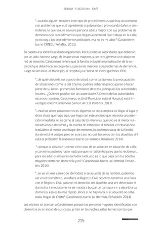215
SENAMA - FLACSO Chile - IChTF
“…cuando alguien requiere este tipo de procedimientos que hay una persona
con problemas que está agrediendo o golpeando o provocando daños o des-
órdenes, lo que sea, ya sea una persona adulta mayor con sus problemas de
demencia son procedimientos que llegan al personal que trabaja en la calle,
yo no voy a los procedimientos policiales, esa no es mi labor” (Carabineros
barrio CATECU, Peñaflor, 2013).
En cuanto a la identificación de organismos, instituciones o autoridades que deberían,
por un lado, hacerse cargo de las personas mayores, y por otro, generar un trabajo en
red de atención, Carabineros refiere que la familia es la primera institución de la so-
ciedad que debe hacerse cargo de sus personas mayores con problemas de demencia,
luego se ven ellos, el Municipio, el Hospital y la Policía de Investigaciones (PDI).
“…de quién debería ser a juicio de usted, como carabinero, la preocupación
de situaciones como la del Chuma, quiénes deberían preocuparse o hacer
parte de su labor... primero los familiares directos, y después las autoridades
locales… ¿Quiénes podrían ser las autoridades?...Dentro de las autoridades
estamos nosotros, Carabineros, está el Municipio, está el Hospital, está In-
vestigaciones” (Carabinero barrio CATECU, Peñaflor, 2013).
“…muchas veces para nosotros es, digamos, se nos complica, tu llegai al lugar y
dices chuta que hago aquí, que hago con este anciano que necesita una aten-
ción inmediata, no es como el caso de los menores, que uno ve al menor vul-
nerado en sus derechos y da cuenta de inmediato al tribunal, el tribunal dice
trasládese al menor a un hogar de menores, lo podemos sacar de la familia
donde está el peligro, pero en este caso no, qué hacemos con los abuelitos, ahí
está el problema” (Carabineros barrio Lo Hermida, Peñalolén, 2014).
“…porque la otra vez tuvimos otro caso, de un abuelito en situación de calle,
y con el no pudimos hacer nada porque no habían hogares que lo recibieran…
para los adultos mayores no había nada, eso es lo que pasa con los adultos
mayores tanto con demencia y no” (Carabineros barrio Lo Hermida, Peñalo-
lén, 2014).
“…se ve si tiene carnet de identidad, si se acuerda de su nombre, podemos
ver en el biométrico, se refiere al Registro Civil, nosotros tenemos una línea
con el Registro Civil, para ver el domicilio del abuelito, una vez detectado el
domicilio, inmediatamente se manda a buscar un carro para ir a dejarlo a su
domicilio, eso es lo más rápido, ahora si no hay nada, si el abuelito no sabe
nada, Hogar de Cristo” (Carabineros barrio Lo Hermida, Peñalolén, 2014).
Los vecinos se acercan a Carabineros porque las personas mayores identificadas con
demencia se arrancan de sus casas, gritan en las noches, estos temas son los que
 