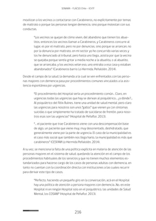 216
SENAMA - FLACSO Chile - IChTF
movilizan a los vecinos a contactarse con Carabineros, no explícitamente por temas
de maltrato o porque las personas tengan demencia, sino porque molestan con sus
conductas.
“Los vecinos se quejan de cómo viven, del abandono que tienen los abue-
litos, entonces los vecinos llaman a Carabineros, y Carabineros concurre al
lugar, es por el maltrato, pero no por denuncias, sino porque se arrancan, no
por la denuncia por maltrato, en mi sector yo he concurrido varias veces y
los he denunciado al tribunal, pero hasta uno llega…asistia por que la vecina
se quejaba porque sentía gritar a media noche a la abuelita, o al abuelito,
que se arrancaba, y los vecinos veían eso, uno entraba a esa casa y estaban
abandonados” (Carabineros barrio Lo Hermida, Peñalolén, 2014).
Desde el campo de la salud, la demanda a la cual se ven enfrentados con las perso-
nas mayores con demencia pasa por procedimientos comunes vinculados a la asis-
tencia espontánea por urgencias.
“El procedimiento del Hospital sería un procedimiento común… Claro, en
urgencias todas las urgencias que hay se derivan al psiquiátrico… ¿a dónde?...
Al psiquiátrico del Félix Bulnes, tiene una unidad de salud mental, pero claro
las urgencias para nosotros son unos “gallos” que vienen ya con síntomas
suicidas o que simplemente ha tratado de suicidarse de frentón, para noso-
tros esas son las urgencias” (Hospital de Peñaflor, 2013).
“… el paciente que trae Carabineros viene con una descompensación base
de algo, un paciente que viene muy, muy desorientado, deshidratado, que
generalmente viene por la parte de urgencia. El caso de la municipalidad es
el caso más social que también nos llega harto, la municipalidad es más que
carabineros” (CESFAM Lo Hermida Peñalolén, 2014).
A su vez, se menciona la falta de una política explícita en materia de atención de las
personas mayores en el sistema de salud, quedando la atención en el campo de los
procedimientos habituales de los servicios y que no tienen muchos elementos es-
tandarizados para hacerse cargo de los casos de personas adultas con demencia, en
tanto no cuentan con la coordinación directa con instituciones a las cuales recurrir
para derivar este tipo de casos.
“Perfecto, haciendo un pequeño giro en la conversación, acá en el Hospital
hay una política de atención a persona mayores con demencia…No, en este
Hospital ni en ningún Hospital solo en el psiquiátrico, las unidades de Salud
Mental, los COSAM” (Hospital de Peñaflor, 2013).
 