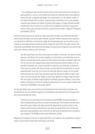 217
SENAMA - FLACSO Chile - IChTF
“…la verdad que aquí desde el punto de vista de salud mental no existe nin-
guna política, o sea tú con una persona que está abandonada o que quieres
internarlo por cualquier patología, no existe política ni de adulto mayor, ni
de salud mental, eso no existe, aquí tení que rascártela con lo que puedas,
a menos que tengas un millón de pesos para pagar un hogar donde puedas
mantenerlo, de lo contrario, el resto de los hogares la verdad es que para
entrar tienes que sacarte la lotería, cuesta mucho meter a alguien” (Hospital
de Peñaflor, 2013).
Desde el nivel primario de salud se indica que ellos reciben una demanda de aten-
ción en dos sentidos, uno vinculado a temas sociales frente a las personas mayores
con demencia, referido a un hacerse cargo de las personas que se encuentran pos-
tradas en sus hogares bajo condiciones de riesgo de salud. Por otro lado, está la de-
manda de actividades directamente de apoyo a las personas mayores con demencia,
como son talleres lúdicos y de memoria.
“yo diría que hay como dos líneas que nos piden a nosotros, uno que no tiene
que ver con ellos si no con el cuidador, con el vecino, con el familiar, que es
el que se preocupa de él, y que nos viene avisar, que hay un adulto mayor de
70, no son tan, tan mayores pero que están bastante deteriorados, y no se
pueden trasladar acá, y que nos piden a nosotros una atención, y tenemos
claro que nos piden una atención que va más allá de una atención de salud
propiamente como tal, y va como un tema de hacerse cargo, no nos piden
directamente eso, pero hay una preocupación de que el adulto mayor está
solo, en una situación de riesgo, y como que alguien se haga cargo de esto.
Por otro lado, el adulto mayor pide por ejemplo algunos talleres, cosas más
lúdicas, más que el tema de salud propiamente tal, eso nos piden talleres de
memoria” (CESFAM Lo Hermida, 2014).
Un tipo de oferta que se encuentra en el sistema primario de salud, asociado a la
identificación de sus adultos mayores con problemas de demencia es la evaluación
de la funcionalidad de estos.
“nosotros en el año hacemos la evaluación del EFAM, la evaluación de la
funcionalidad del paciente, y en general parte por ahí la detección de estos
pacientes, que están con algún grado de dependencia ya sea leve o más
severa, pero nosotros intentamos que este procedimiento sea a todos los
pacientes que podamos, por ahí entra la alerta de la demencia en las perso-
nas mayores” (CESFAM Lo Hermida, Peñalolén, 2014).
Respecto al trabajo en red no se logra identificar un trabajo claro y definido, en parti-
cular con las instituciones del municipio y de salud.
 