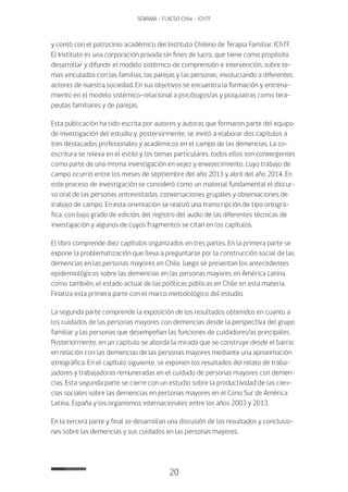 20
SENAMA - FLACSO Chile - IChTF
y contó con el patrocinio académico del Instituto Chileno de Terapia Familiar, IChTF.
El Instituto es una corporación privada sin fines de lucro, que tiene como propósito
desarrollar y difundir el modelo sistémico de comprensión e intervención, sobre te-
mas vinculados con las familias, las parejas y las personas, involucrando a diferentes
actores de nuestra sociedad. En sus objetivos se encuentra la formación y entrena-
miento en el modelo sistémico-relacional a psicólogos/as y psiquiatras como tera-
peutas familiares y de parejas.
Esta publicación ha sido escrita por autores y autoras que formaron parte del equipo
de investigación del estudio y, posteriormente, se invitó a elaborar dos capítulos a
tres destacados profesionales y académicos en el campo de las demencias. La co-
escritura se releva en el estilo y los temas particulares, todos ellos son convergentes
como parte de una misma investigación en vejez y envejecimiento, cuyo trabajo de
campo ocurrió entre los meses de septiembre del año 2013 y abril del año 2014. En
este proceso de investigación se consideró como un material fundamental el discur-
so oral de las personas entrevistadas, conversaciones grupales y observaciones de
trabajo de campo. En esta orientación se realizó una transcripción de tipo ortográ-
fica, con bajo grado de edición, del registro del audio de las diferentes técnicas de
investigación y algunos de cuyos fragmentos se citan en los capítulos.
El libro comprende diez capítulos organizados en tres partes. En la primera parte se
expone la problematización que lleva a preguntarse por la construcción social de las
demencias en las personas mayores en Chile, luego se presentan los antecedentes
epidemiológicos sobre las demencias en las personas mayores en América Latina,
como también, el estado actual de las políticas públicas en Chile en esta materia.
Finaliza esta primera parte con el marco metodológico del estudio.
La segunda parte comprende la exposición de los resultados obtenidos en cuanto a
los cuidados de las personas mayores con demencias desde la perspectiva del grupo
familiar y las personas que desempeñan las funciones de cuidadores/as principales.
Posteriormente, en un capítulo se aborda la mirada que se construye desde el barrio
en relación con las demencias de las personas mayores mediante una aproximación
etnográfica. En el capítulo siguiente, se exponen los resultados del relato de traba-
jadores y trabajadoras remuneradas en el cuidado de personas mayores con demen-
cias. Esta segunda parte se cierre con un estudio sobre la productividad de las cien-
cias sociales sobre las demencias en personas mayores en el Cono Sur de América
Latina, España y los organismos internacionales entre los años 2003 y 2013.
En la tercera parte y final se desarrollan una discusión de los resultados y conclusio-
nes sobre las demencias y sus cuidados en las personas mayores.
 