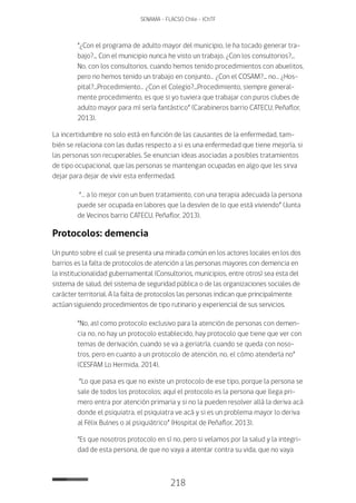 218
SENAMA - FLACSO Chile - IChTF
“¿Con el programa de adulto mayor del municipio, le ha tocado generar tra-
bajo?... Con el municipio nunca he visto un trabajo. ¿Con los consultorios?...
No, con los consultorios, cuando hemos tenido procedimientos con abuelitos,
pero no hemos tenido un trabajo en conjunto… ¿Con el COSAM?... no… ¿Hos-
pital?...Procedimiento… ¿Con el Colegio?...Procedimiento, siempre general-
mente procedimiento, es que si yo tuviera que trabajar con puros clubes de
adulto mayor para mí sería fantástico” (Carabineros barrio CATECU, Peñaflor,
2013).
La incertidumbre no solo está en función de las causantes de la enfermedad, tam-
bién se relaciona con las dudas respecto a si es una enfermedad que tiene mejoría, si
las personas son recuperables. Se enuncian ideas asociadas a posibles tratamientos
de tipo ocupacional, que las personas se mantengan ocupadas en algo que les sirva
dejar para dejar de vivir esta enfermedad.
“… a lo mejor con un buen tratamiento, con una terapia adecuada la persona
puede ser ocupada en labores que la desvíen de lo que está viviendo” (Junta
de Vecinos barrio CATECU, Peñaflor, 2013).
Protocolos: demencia
Un punto sobre el cual se presenta una mirada común en los actores locales en los dos
barrios es la falta de protocolos de atención a las personas mayores con demencia en
la institucionalidad gubernamental (Consultorios, municipios, entre otros) sea esta del
sistema de salud, del sistema de seguridad pública o de las organizaciones sociales de
carácter territorial. A la falta de protocolos las personas indican que principalmente
actúan siguiendo procedimientos de tipo rutinario y experiencial de sus servicios.
“No, así como protocolo exclusivo para la atención de personas con demen-
cia no, no hay un protocolo establecido, hay protocolo que tiene que ver con
temas de derivación, cuando se va a geriatría, cuando se queda con noso-
tros, pero en cuanto a un protocolo de atención, no, el cómo atenderla no”
(CESFAM Lo Hermida, 2014).
“Lo que pasa es que no existe un protocolo de ese tipo, porque la persona se
sale de todos los protocolos; aquí el protocolo es la persona que llega pri-
mero entra por atención primaria y si no la pueden resolver allá la deriva acá
donde el psiquiatra, el psiquiatra ve acá y si es un problema mayor lo deriva
al Félix Bulnes o al psiquiátrico” (Hospital de Peñaflor, 2013).
“Es que nosotros protocolo en sí no, pero si velamos por la salud y la integri-
dad de esta persona, de que no vaya a atentar contra su vida, que no vaya
 