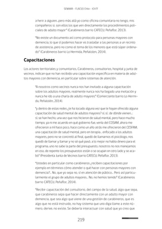 219
SENAMA - FLACSO Chile - IChTF
a herir a alguien…pero más allá yo como oficina comunitaria no tengo, mis
compañeros si, son ellos los que ven directamente los procedimientos poli-
ciales de adulto mayor” (Carabineros barrio CATECU, Peñaflor, 2013).
“No existe un documento así como protocolo para personas mayores con
demencia, lo que sí podemos hacer es trasladar a las personas a un recinto
de asistencia…pero no como el tema de los menores que está súper ordena-
do” (Carabineros barrio Lo Hermida, Peñalolen, 2014).
Capacitaciones
Los actores territoriales y comunitarios, Carabineros, consultorios, hospital y junta de
vecinos, indican que no han recibido una capacitación específica en materia de adul-
tos mayores con demencia, en particular sobre sistemas de atención.
“A nosotros como vecinos nunca nos han invitado a alguna capacitación
sobre los adultos mayores, realmente nunca nos ha llegado una invitación y
nunca he ido a una charla de adulto mayores” (Comerciante barrio Lo Hermi-
da, Peñalolén, 2014).
“y dentro de estas redes ¿le ha tocado alguna vez que le hayan ofrecido alguna
capacitación de salud mental de adultos mayores? sí, sí.: de dónde vienen…:
sí, se han hecho, una vez que nos hicieron de salud mental, pero hace mucho
tiempo, ya ni me acuerdo en qué gobierno fue, venía del COSAM, ahora me
ofrecieron a mí hace poco, hace como un año atrás me ofrecieron del CESFAM,
una capacitación de salud mental, pero en terapia… enfocado a los adultos
mayores, pero no se concretó al final, quedó de llamarnos el psicólogo, nos
quedó de llamar y llamar y no sé qué pasó, a lo mejor no había dinero para el
programa, uno no sabe la parte del presupuesto, nosotros no nos manejamos
en eso, de repente los presupuestos están o se ocupan en otro lado y se aca-
bó” (Presidenta Junta de Vecinos barrio CATECU, Peñaflor, 2013).
“Ustedes en particular como carabineros ¿reciben capacitaciones por
ejemplo en términos cómo atender o qué hacer con personas mayores con
demencia?… No, que yo sepa no, sí en atención de público… Pero así particu-
larmente el grupo de adultos mayores… No, no hemos tenido” (Carabineros
barrio CATECU, Peñaflor, 2014).
“Recibir capacitación del consultorio, del campo de la salud, algo que sepa,
que carabineros sepa que hacer directamente con un adulto mayor con
demencia, que sea algo que viene de una gestión de carabineros, que es
algo que no está instruido, no hay sistema que uno diga llame a este nú-
mero, derive, no existe. Se debería interactuar con salud que yo creo que
 