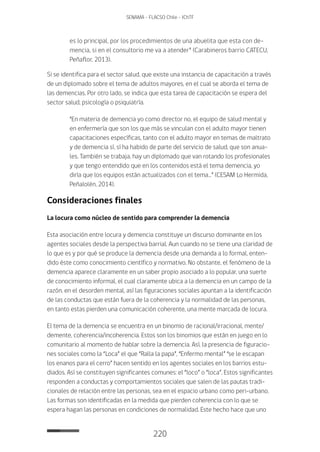 220
SENAMA - FLACSO Chile - IChTF
es lo principal, por los procedimientos de una abuelita que esta con de-
mencia, si en el consultorio me va a atender” (Carabineros barrio CATECU,
Peñaflor, 2013).
Si se identifica para el sector salud, que existe una instancia de capacitación a través
de un diplomado sobre el tema de adultos mayores, en el cual se aborda el tema de
las demencias. Por otro lado, se indica que esta tarea de capacitación se espera del
sector salud, psicología o psiquiatría.
“En materia de demencia yo como director no, el equipo de salud mental y
en enfermería que son los que más se vinculan con el adulto mayor tienen
capacitaciones específicas, tanto con el adulto mayor en temas de maltrato
y de demencia sí, sí ha habido de parte del servicio de salud, que son anua-
les. También se trabaja, hay un diplomado que van rotando los profesionales
y que tengo entendido que en los contenidos está el tema demencia, yo
diría que los equipos están actualizados con el tema…” (CESAM Lo Hermida,
Peñalolén, 2014).
Consideraciones finales
La locura como núcleo de sentido para comprender la demencia
Esta asociación entre locura y demencia constituye un discurso dominante en los
agentes sociales desde la perspectiva barrial. Aun cuando no se tiene una claridad de
lo que es y por qué se produce la demencia desde una demanda a lo formal, enten-
dido éste como conocimiento científico y normativo. No obstante, el fenómeno de la
demencia aparece claramente en un saber propio asociado a lo popular, una suerte
de conocimiento informal, el cual claramente ubica a la demencia en un campo de la
razón, en el desorden mental, así las figuraciones sociales apuntan a la identificación
de las conductas que están fuera de la coherencia y la normalidad de las personas,
en tanto estas pierden una comunicación coherente, una mente marcada de locura.
El tema de la demencia se encuentra en un binomio de racional/irracional, mente/
demente, coherencia/incoherencia. Estos son los binomios que están en juego en lo
comunitario al momento de hablar sobre la demencia. Así, la presencia de figuracio-
nes sociales como la “Loca” el que “Ralla la papa”, “Enfermo mental” “se le escapan
los enanos para el cerro” hacen sentido en los agentes sociales en los barrios estu-
diados. Así se constituyen significantes comunes: el “loco” o “loca”. Estos significantes
responden a conductas y comportamientos sociales que salen de las pautas tradi-
cionales de relación entre las personas, sea en el espacio urbano como peri-urbano.
Las formas son identificadas en la medida que pierden coherencia con lo que se
espera hagan las personas en condiciones de normalidad. Este hecho hace que uno
 