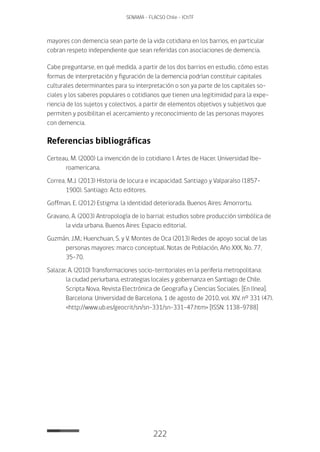 222
SENAMA - FLACSO Chile - IChTF
mayores con demencia sean parte de la vida cotidiana en los barrios, en particular
cobran respeto independiente que sean referidas con asociaciones de demencia.
Cabe preguntarse, en qué medida, a partir de los dos barrios en estudio, cómo estas
formas de interpretación y figuración de la demencia podrían constituir capitales
culturales determinantes para su interpretación o son ya parte de los capitales so-
ciales y los saberes populares o cotidianos que tienen una legitimidad para la expe-
riencia de los sujetos y colectivos, a partir de elementos objetivos y subjetivos que
permiten y posibilitan el acercamiento y reconocimiento de las personas mayores
con demencia.
Referencias bibliográficas
Certeau, M. (2000) La invención de lo cotidiano I. Artes de Hacer. Universidad Ibe-
roamericana.
Correa, M.J. (2013) Historia de locura e incapacidad. Santiago y Valparaíso (1857-
1900). Santiago: Acto editores.
Goffman, E. (2012) Estigma: la identidad deteriorada. Buenos Aires: Amorrortu.
Gravano, A. (2003) Antropología de lo barrial: estudios sobre producción simbólica de
la vida urbana. Buenos Aires: Espacio editorial.
Guzmán, J.M.; Huenchuan, S. y V. Montes de Oca (2013) Redes de apoyo social de las
personas mayores: marco conceptual. Notas de Población, Año XXX, No. 77,
35-70.
Salazar, A. (2010) Transformaciones socio-territoriales en la periferia metropolitana:
la ciudad periurbana, estrategias locales y gobernanza en Santiago de Chile.
Scripta Nova. Revista Electrónica de Geografía y Ciencias Sociales. [En línea].
Barcelona: Universidad de Barcelona, 1 de agosto de 2010, vol. XIV, nº 331 (47).
<http://www.ub.es/geocrit/sn/sn-331/sn-331-47.htm> [ISSN: 1138-9788]
 