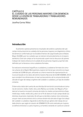 223
SENAMA - FLACSO Chile - IChTF
CAPÍTULO 8
EL CUIDADO DE LAS PERSONAS MAYORES CON DEMENCIA
DESDE LA VISIÓN DE TRABAJADORAS Y TRABAJADORES
REMUNERADOS
Josefina Correa Téllez
Introducción
El presente capítulo presenta los resultados del análisis cualitativo del sub-
campo institucional de los cuidados de las personas mayores con diagnóstico clínico
de demencia conformado por los Establecimientos de Larga Estadía para el Adulto
Mayor (ELEAM) y por los cuidados que se realizan remuneradamente en el espacio
doméstico. Este sub-campo se ha reconstruido a partir de los discursos de quienes
trabajan de manera directa en el cuidado de las personas mayores y que han sido
definidos por la literatura como cuidadores formales.
Se realizaron entrevistas biográficas a cuidadores y cuidadoras formales de comu-
nas urbanas de la Región Metropolitana, espacio territorial que concentra la mayor
cantidad de ELEAM del país, utilizando un criterio muestral de representación es-
tructural basado en los datos del último Catastro Nacional de ELEAM (SENAMA, 2013)
que consideró tres dimensiones: el nivel socioeconómico de la comuna donde está
ubicado el lugar de trabajo, el género del cuidador o cuidadora, y el tipo de estable-
cimiento.
Si bien estos datos dan cuenta de una distribución territorial concentrada en comu-
nas de sectores, medio, medio-alto y alto (Ñuñoa, Las Condes, San Miguel y Provi-
dencia) la muestra incorporó comunas de todos los niveles socioeconómicos (bajo,
medio bajo, medio, medio alto y alto) con el fin de abarcar el sub-campo desde sus
distintas situaciones materiales. De ahí que se decidiera realizar cinco entrevistas,
una por nivel socioeconómico de la comuna donde está ubicado el lugar de trabajo
del cuidador o cuidadora. Siguiendo la distribución por género del trabajo de cui-
dado directo, que según el catastro de SENAMA 93,3% sería realizado por mujeres,
se definió entrevistar a cuatro mujeres y un hombre, teniendo en cuenta el carácter
 