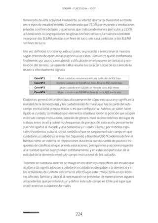 224
SENAMA - FLACSO Chile - IChTF
feminizado de esta actividad. Finalmente, se intentó abarcar la diversidad existente
entre tipos de establecimiento. Considerando que 77,3% corresponde a instituciones
privadas con fines de lucro o a personas que trabajan de manera particular, y 22,7%
a fundaciones o congregaciones religiosas sin fines de lucro, la muestra consideró
incorporar dos ELEAM privadas con fines de lucro, una casa particular, y dos ELEAM
sin fines de lucro.
Una vez definidos los criterios estructurales, se procedió a seleccionar la muestra
según criterios de oportunidad y acceso a los casos. La muestra quedó conformada,
finalmente, por cuatro casos debido a dificultades en el proceso de contacto y rea-
lización del terreno. La siguiente tabla resume las características de los casos de la
muestra efectivamente lograda:
Caso Nº1 Mujer, cuidadora remunerada en casa particular de NSE bajo
Caso Nº2 Hombre, cuidador en ELEAM con fines de lucro, NSE medio bajo
Caso Nº3 Mujer, cuidadora en ELEAM con fines de lucro, NSE medio
Caso Nº4 Mujer, cuidadora en ELEAM sin fines de lucro, NSE medio alto
El objetivo general del análisis buscaba comprender cómo estructuran y significan la
realidad de la demencia los y las cuidadores(as) formales que hacen parte del sub-
campo institucional, y en particular, si es que configuran un habitus, un saber hacer
ligado al cuidado, conformado por elementos objetivos (como la posición que ocupan
en el sub-campo institucional, posición de género, nivel socioeconómico del lugar de
trabajo, entre otras) y subjetivos (esquemas de percepción, valoración, pensamiento
y acción ligados al cuidado y a la demencia) y cruzado, a la vez, por distintos capi-
tales (económico, cultural, social, simbólico) que se juegan en el sub-campo en que
cuidadores y cuidadoras se insertan. Siguiendo a Bourdieu (2007) podemos definir el
habitus como un sistema de disposiciones duraderas que da cuenta de pautas o es-
quemas de clasificación que orienta valoraciones, percepciones y acciones respecto
a la realidad que los sujetos viven cotidianamente, y en este caso particular, de la
realidad de la demencia en el sub-campo institucional de los cuidados.
Teniendo en cuenta lo anterior se indagó en los objetivos específicos del estudio que
aludían a los significados que cuidadores y cuidadoras otorgaban a la demencia y a
las actividades de cuidado, así como los efectos que este trabajo tenía en los ámbi-
tos afectivo, familiar y laboral. A continuación se presentan de manera breve algunos
antecedentes que permiten situar y definir este sub-campo en Chile y el lugar que
en él tienen los cuidadores formales.
 