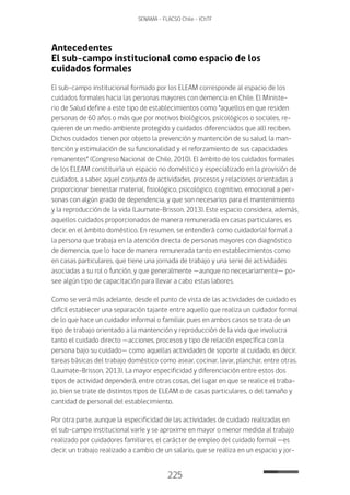 225
SENAMA - FLACSO Chile - IChTF
Antecedentes
El sub-campo institucional como espacio de los
cuidados formales
El sub-campo institucional formado por los ELEAM corresponde al espacio de los
cuidados formales hacia las personas mayores con demencia en Chile. El Ministe-
rio de Salud define a este tipo de establecimientos como “aquellos en que residen
personas de 60 años o más que por motivos biológicos, psicológicos o sociales, re-
quieren de un medio ambiente protegido y cuidados diferenciados que allí reciben.
Dichos cuidados tienen por objeto la prevención y mantención de su salud, la man-
tención y estimulación de su funcionalidad y el reforzamiento de sus capacidades
remanentes” (Congreso Nacional de Chile, 2010). El ámbito de los cuidados formales
de los ELEAM constituiría un espacio no doméstico y especializado en la provisión de
cuidados, a saber, aquel conjunto de actividades, procesos y relaciones orientadas a
proporcionar bienestar material, fisiológico, psicológico, cognitivo, emocional a per-
sonas con algún grado de dependencia, y que son necesarios para el mantenimiento
y la reproducción de la vida (Laumate-Brisson, 2013). Este espacio considera, además,
aquellos cuidados proporcionados de manera remunerada en casas particulares, es
decir, en el ámbito doméstico. En resumen, se entenderá como cuidador(a) formal a
la persona que trabaja en la atención directa de personas mayores con diagnóstico
de demencia, que lo hace de manera remunerada tanto en establecimientos como
en casas particulares, que tiene una jornada de trabajo y una serie de actividades
asociadas a su rol o función, y que generalmente —aunque no necesariamente— po-
see algún tipo de capacitación para llevar a cabo estas labores.
Como se verá más adelante, desde el punto de vista de las actividades de cuidado es
difícil establecer una separación tajante entre aquello que realiza un cuidador formal
de lo que hace un cuidador informal o familiar, pues en ambos casos se trata de un
tipo de trabajo orientado a la mantención y reproducción de la vida que involucra
tanto el cuidado directo —acciones, procesos y tipo de relación específica con la
persona bajo su cuidado— como aquellas actividades de soporte al cuidado, es decir,
tareas básicas del trabajo doméstico como asear, cocinar, lavar, planchar, entre otras.
(Laumate-Brisson, 2013). La mayor especificidad y diferenciación entre estos dos
tipos de actividad dependerá, entre otras cosas, del lugar en que se realice el traba-
jo, bien se trate de distintos tipos de ELEAM o de casas particulares, o del tamaño y
cantidad de personal del establecimiento.
Por otra parte, aunque la especificidad de las actividades de cuidado realizadas en
el sub-campo institucional varíe y se aproxime en mayor o menor medida al trabajo
realizado por cuidadores familiares, el carácter de empleo del cuidado formal —es
decir, un trabajo realizado a cambio de un salario, que se realiza en un espacio y jor-
 