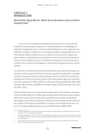 21
SENAMA - FLACSO Chile - IChTF
CAPITULO 1
INTRODUCCIÓN
María Emilia Tijoux Merino1
, María Teresa Abusleme Lama2
y Gabriel
Guajardo Soto3
En atención a la multidimensionalidad del fenómeno de la construcción de
la demencia de las personas mayores y su complejidad teórico-metodológica, el
equipo de investigación tuvo un carácter interdisciplinario al cual se integraron pro-
fesionales, hombres y mujeres, de la sociología, psicología y antropología social, con
diversidad de edades y experiencias en su relación con las personas mayores y la
salud mental. En consecuencia, el estudio de la construcción social de la demencia
en las personas mayores se situó en un ámbito de trabajo de cruces disciplinares y
al interior de un campo de investigación e intervención emergente para las ciencias
sociales.
Al centrarnos en el fenómeno de las enfermedades de salud mental asociadas a las
personas mayores, específicamente el deterioro cognitivo y la demencia, es posible
constatar un aumento explosivo de la prevalencia de esta condición. Se señala que
alrededor del 7% de las personas mayores de 65 años padece algún tipo de demen-
cia y esto aumenta a un 20% y 30% en las personas mayores de 80 años (ONU, 2002;
Arrizaga, 2003, Emilsson, 2008 Moreno, Arango y Rogers, 2010 Undurraga, 2011; Vera,
2012 Gac, 2012).
Dada la tendencia hacia el envejecimiento poblacional a nivel mundial, la demencia
ha sido incluida desde el año 2008 según la Organización Panamericana de la Salud
(OPS) (2011) como una de las afecciones prioritarias de los Trastornos Mentales,
Neurológicos y por Abuso de Sustancias, TMS, que son parte del Programa de Acción
para Superar las Brechas en Salud Mental, conocido como mhGAP, enmarcado, a su
vez, en el Programa Mundial de Acción en Salud Mental de la OMS (2002).
1	 Profesora Departamento de Sociología y Coordinadora Núcleo de Investigación Sociología del Cuerpo de la Univer-
sidad de Chile. E-mail: emiliatijoux@uchile.cl
2	 Socióloga y Magíster en Política y Gobierno de FLACSO Chile. Entre los años 2011 y 2014 se desempeñó como Jefe
de la Unidad de Estudio del Servicio Nacional del Adulto Mayor, SENAMA, del Gobierno de Chile. E-mail: teresabus-
leme@gmail.com
3	Investigador asociado de la Facultad Latinoamericana de Ciencias Sociales, sede académica de Chile, FLACSO-
Chile. E-mail: gabriel.guajardo@flacsochile.org
 
