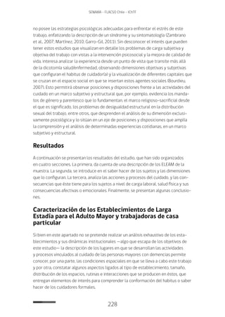 228
SENAMA - FLACSO Chile - IChTF
no posee las estrategias psicológicas adecuadas para enfrentar el estrés de este
trabajo, enfatizando la descripción de un síndrome y su sintomatología (Zambrano
et al., 2007; Martínez, 2010; Garro-Gil, 2011). Sin desconocer el interés que pueden
tener estos estudios que visualizan en detalle los problemas de carga subjetiva y
objetiva del trabajo con vistas a la intervención psicosocial y la mejora de calidad de
vida, interesa analizar la experiencia desde un punto de vista que transite más allá
de la dicotomía salud/enfermedad, observando dimensiones objetivas y subjetivas
que configuran el habitus de cuidador(a) y la visualización de diferentes capitales que
se cruzan en el espacio social en que se insertan estos agentes sociales (Bourdieu,
2007). Esto permitirá observar posiciones y disposiciones frente a las actividades del
cuidado en un marco subjetivo y estructural que, por ejemplo, evidencia los manda-
tos de género y parentesco que lo fundamentan, el marco religioso-sacrificial desde
el que es significado, los problemas de desigualdad estructural en la distribución
sexual del trabajo, entre otros, que desprenden el análisis de su dimensión exclusi-
vamente psicológica y lo sitúan en un eje de posiciones y disposiciones que amplía
la comprensión y el análisis de determinadas experiencias cotidianas, en un marco
subjetivo y estructural.
Resultados
A continuación se presentan los resultados del estudio, que han sido organizados
en cuatro secciones. La primera, da cuenta de una descripción de los ELEAM de la
muestra. La segunda, se introduce en el saber hacer de los sujetos y las dimensiones
que lo configuran. La tercera, analiza las acciones y procesos del cuidado, y las con-
secuencias que éste tiene para los sujetos a nivel de carga laboral, salud física y sus
consecuencias afectivas o emocionales. Finalmente, se presentan algunas conclusio-
nes.
Caracterización de los Establecimientos de Larga
Estadía para el Adulto Mayor y trabajadoras de casa
particular
Si bien en este apartado no se pretende realizar un análisis exhaustivo de los esta-
blecimientos y sus dinámicas institucionales —algo que escapa de los objetivos de
este estudio— la descripción de los lugares en que se desarrollan las actividades
y procesos vinculados al cuidado de las personas mayores con demencias permite
conocer, por una parte, las condiciones espaciales en que se lleva a cabo este trabajo
y por otra, constatar algunos aspectos ligados al tipo de establecimiento, tamaño,
distribución de los espacios, rutinas e interacciones que se producen en éstos, que
entregan elementos de interés para comprender la conformación del habitus o saber
hacer de los cuidadores formales.
 