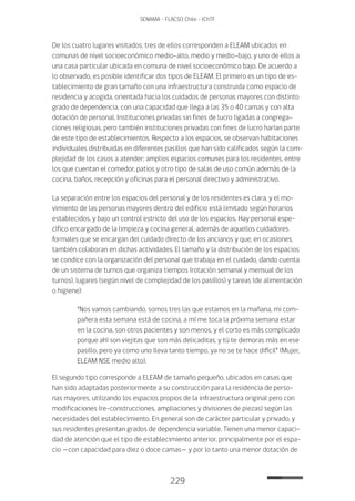 229
SENAMA - FLACSO Chile - IChTF
De los cuatro lugares visitados, tres de ellos corresponden a ELEAM ubicados en
comunas de nivel socioeconómico medio-alto, medio y medio-bajo, y uno de ellos a
una casa particular ubicada en comuna de nivel socioeconómico bajo. De acuerdo a
lo observado, es posible identificar dos tipos de ELEAM. El primero es un tipo de es-
tablecimiento de gran tamaño con una infraestructura construida como espacio de
residencia y acogida, orientada hacia los cuidados de personas mayores con distinto
grado de dependencia, con una capacidad que llega a las 35 o 40 camas y con alta
dotación de personal. Instituciones privadas sin fines de lucro ligadas a congrega-
ciones religiosas, pero también instituciones privadas con fines de lucro harían parte
de este tipo de establecimientos. Respecto a los espacios, se observan habitaciones
individuales distribuidas en diferentes pasillos que han sido calificados según la com-
plejidad de los casos a atender; amplios espacios comunes para los residentes, entre
los que cuentan el comedor, patios y otro tipo de salas de uso común además de la
cocina, baños, recepción y oficinas para el personal directivo y administrativo.
La separación entre los espacios del personal y de los residentes es clara, y el mo-
vimiento de las personas mayores dentro del edificio está limitado según horarios
establecidos, y bajo un control estricto del uso de los espacios. Hay personal espe-
cífico encargado de la limpieza y cocina general, además de aquellos cuidadores
formales que se encargan del cuidado directo de los ancianos y que, en ocasiones,
también colaboran en dichas actividades. El tamaño y la distribución de los espacios
se condice con la organización del personal que trabaja en el cuidado, dando cuenta
de un sistema de turnos que organiza tiempos (rotación semanal y mensual de los
turnos), lugares (según nivel de complejidad de los pasillos) y tareas (de alimentación
o higiene):
“Nos vamos cambiando, somos tres las que estamos en la mañana, mi com-
pañera esta semana está de cocina, a mí me toca la próxima semana estar
en la cocina, son otros pacientes y son menos, y el corto es más complicado
porque ahí son viejitas que son más delicaditas, y tú te demoras más en ese
pasillo, pero ya como uno lleva tanto tiempo, ya no se te hace difícil” (Mujer,
ELEAM NSE medio alto).
El segundo tipo corresponde a ELEAM de tamaño pequeño, ubicados en casas que
han sido adaptadas posteriormente a su construcción para la residencia de perso-
nas mayores, utilizando los espacios propios de la infraestructura original pero con
modificaciones (re-construcciones, ampliaciones y divisiones de piezas) según las
necesidades del establecimiento. En general son de carácter particular y privado, y
sus residentes presentan grados de dependencia variable. Tienen una menor capaci-
dad de atención que el tipo de establecimiento anterior, principalmente por el espa-
cio —con capacidad para diez o doce camas— y por lo tanto una menor dotación de
 