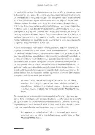 230
SENAMA - FLACSO Chile - IChTF
personal. A diferencia de los establecimientos de gran tamaño, se observa una menor
distinción entre los espacios del personal y los espacios de los residentes. Asimismo,
las actividades de cocina y aseo del lugar —que en el primer tipo de establecimiento
están principalmente a cargo de personal específico— hacen parte también de las
labores cotidianas de quienes se encargan del cuidado directo. Respecto al uso y
distribución de los espacios, la mayoría de las habitaciones son compartidas por los
residentes según el nivel de deterioro que presenten. Lo mismo ocurre con los servi-
cios higiénicos. Hay espacios comunes, pero son pequeños: comedor, salas de estar,
pasillos y en algunas ocasiones un patio. Existe un control menos estricto de la circu-
lación de los residentes por los espacios del establecimiento, pudiendo estos reco-
rrer las habitaciones con mayor libertad. De todas formas, al ser un espacio pequeño,
la vigilancia de sus movimientos es más fácil.
Al tener menor espacio y cantidad de personal, el sistema de turnos presenta una
organización diferente al primer tipo de ELEAM, donde se observaba la rotación del
personal según el tipo de tareas y lugares asignados durante las semanas del mes. En
este caso, el trabajo de los cuidadores está menos diferenciado según actividades y
la rutina presenta una variabilidad menor, lo que establece similitudes con el trabajo
de cuidado que se realiza en los espacios familiares donde el cuidador principal se
hace cargo a diario tanto de las actividades de soporte al cuidado (cocina, aseo, la-
vado, planchado) como del cuidado directo. Este tipo de distribución de tareas y de
división del trabajo cotidiano sugiere menos posibilidades de elaborar sistemas de
turnos respecto a las actividades de cuidado, organizando solamente los tiempos de
trabajo en turnos de día, noche y fin de semana:
“De lunes a sábado; un turno de noche y un turno de día. Y ahí nos vamos
rotando con los domingos porque también tiene que haber una niña el do-
mingo. Entonces ahí la que viene el sábado no viene el domingo, la que viene
el domingo no viene el sábado. Y así vamos intercalando” (Mujer, ELEAM NSE
medio).
Algo que destaca en estos establecimientos es el clima “familiar” y “cercano” que
parece darse entre el personal y los residentes, lo que se ve favorecido por el tamaño
del lugar así como por un uso menos delimitado del espacio. De manera explícita, y
según se constata en las entrevistas, estos establecimientos intentan reproducir un
hogar o un espacio familiar para las personas mayores que allí residen:
“Lo importante es que la abuelita no sufra por estar aquí, que la abuelita
termine de hacer por esta su casa, su hogar, donde van a terminar sus días”
(Mujer, ELEAM NSE medio).
 