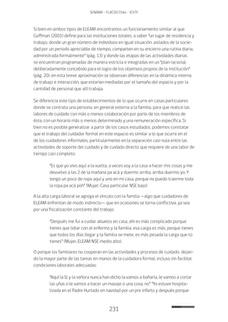 231
SENAMA - FLACSO Chile - IChTF
Si bien en ambos tipos de ELEAM encontramos un funcionamiento similar al que
Goffman (2001) define para las instituciones totales, a saber “un lugar de residencia y
trabajo, donde un gran número de individuos en igual situación, aislados de la socie-
dad por un periodo apreciable de tiempo, comparten en su encierro una rutina diaria,
administrada formalmente” (pág. 13) y donde las etapas de las actividades diarias
se encuentran programadas de manera estricta e integradas en un “plan racional,
deliberadamente concebido para el logro de los objetivos propios de la institución”
(pág. 20), en esta breve aproximación se observan diferencias en la dinámica interna
de trabajo e interacción, que estarían mediadas por el tamaño del espacio y por la
cantidad de personal que allí trabaja.
Se diferencia este tipo de establecimientos de lo que ocurre en casas particulares
donde se contrata una persona, en general externa a la familia, para que realice las
labores de cuidado con más o menos colaboración por parte de los miembros de
ésta, con un horario más o menos determinado y una remuneración específica. Si
bien no es posible generalizar a partir de los casos estudiados, podemos constatar
que el trabajo del cuidador formal en este espacio es similar a lo que ocurre en el
de los cuidadores informales, particularmente en la separación casi nula entre las
actividades de soporte del cuidado y de cuidado directo que requiere de una labor de
tiempo casi completo:
“Es que yo vivo aquí a la vuelta, a veces voy a la casa a hacer mis cosas y me
devuelvo a las 2 de la mañana pa acá y duermo arriba, arriba duermo yo. Y
tengo un poco de ropa aquí y uno en mi casa, porque no puedo traerme toda
la ropa pa acá poh” (Mujer, Casa particular NSE bajo)
A la alta carga laboral se agrega el vínculo con la familia —algo que cuidadores de
ELEAM enfrentan de modo indirecto— que en ocasiones se torna conflictiva, ya sea
por una fiscalización constante del trabajo
“Después me fui a cuidar abuelos en casa, ahí es más complicado porque
tienes que lidiar con el enfermo y la familia, esa carga es más, porque tienes
que todos los días llegar y la familia se mete, es más pesada la carga que tú
tienes” (Mujer, ELEAM NSE medio alto).
O porque los familiares no cooperan en las actividades y procesos de cuidado, dejan-
do la mayor parte de las tareas en manos de la cuidadora formal, incluso sin facilitar
condiciones laborales adecuadas:
“Aquí la D. y la señora nunca han dicho la vamos a bañarla, le vamos a cortar
las uñas o le vamos a hacer un masaje o una cosa, no” “Yo estuve hospita-
lizada en el Padre Hurtado en navidad por un pre infarto y después porque
 