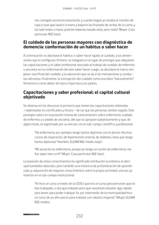 232
SENAMA - FLACSO Chile - IChTF
me contagié una bronconeumonía, y cuando llegué yo estaba el montón de
ropa y tuve que lavarlo a mano y bajaron las frazadas de arriba, de la cama, y
las lavé todas a mano, podrían haberlas lavado ellas, pero nada” (Mujer, Casa
particular NSE bajo).
El cuidado de las personas mayores con diagnóstico de
demencia: conformación de un habitus o saber hacer
A continuación se abordará el habitus o saber hacer ligado al cuidado, y las dimen-
siones que lo configuran. Primero, se indagará en el lugar de prestigio que adquieren
las capacitaciones y el saber profesional asociado al trabajo de cuidado de enfermos
o ancianos en la conformación de este saber hacer. Luego, se abordará el marco reli-
gioso-sacrificial del cuidado, y la valoración que se da a las motivaciones y conduc-
tas altruistas. Finalmente, la concepción del cuidado como una labor “naturalmente”
femenina o como deber de hijos e hijas hacia los padres.
Capacitaciones y saber profesional: el capital cultural
objetivado
Se observa en los discursos la primacía que tienen las capacitaciones obtenidas
—objetivadas en certificados y títulos— de las que las personas sienten orgullo. Este
prestigio radica en la posesión misma de conocimientos sobre enfermería, cuidado
de enfermos y cuidado de ancianos, del que se apropian subjetivamente y que, de
algún modo, es legitimado por su vínculo con el sub-campo científico y profesional:
“De enfermería, por ejemplo tengo hartos diplomas con el doctor. Hicimos
cursos de respiración, de hipertensión arterial, de diabetes, ósea que tengo
hartos diplomas” (Hombre, ELEAM NSE medio-bajo).
“Mi vocación es enfermería, porque yo tengo un cartón de enfermería, me
fue súper bien a mí” (Mujer, Casa particular NSE bajo).
La posesión de estos conocimientos ha significado retribución económica al abrir
oportunidades laborales, pero también una instancia de profundización de aprendi-
zajes y adquisición de mayores conocimientos sobre la propia actividad, una vez ya
insertos en el sub-campo institucional:
“Yo hice un curso a través de la CEDEJ que era un curso para personas que no
han trabajado, o sea que trabajan pero que necesitan estudiar algo rápido
para tener, para poder trabajar. Ya, por intermedio de la municipalidad hice
un curso de un año que es para trabajar con adultos mayores” (Mujer, ELEAM
NSE medio).
 