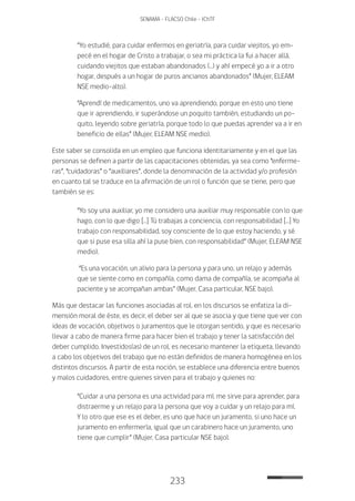 233
SENAMA - FLACSO Chile - IChTF
“Yo estudié, para cuidar enfermos en geriatría, para cuidar viejitos, yo em-
pecé en el hogar de Cristo a trabajar, o sea mi práctica la fui a hacer allá,
cuidando viejitos que estaban abandonados (…) y ahí empecé yo a ir a otro
hogar, después a un hogar de puros ancianos abandonados” (Mujer, ELEAM
NSE medio-alto).
“Aprendí de medicamentos, uno va aprendiendo, porque en esto uno tiene
que ir aprendiendo, ir superándose un poquito también, estudiando un po-
quito, leyendo sobre geriatría, porque todo lo que puedas aprender va a ir en
beneficio de ellas” (Mujer, ELEAM NSE medio).
Este saber se consolida en un empleo que funciona identitariamente y en el que las
personas se definen a partir de las capacitaciones obtenidas, ya sea como “enferme-
ras”, “cuidadoras” o “auxiliares”, donde la denominación de la actividad y/o profesión
en cuanto tal se traduce en la afirmación de un rol o función que se tiene, pero que
también se es:
“Yo soy una auxiliar, yo me considero una auxiliar muy responsable con lo que
hago, con lo que digo […] Tú trabajas a conciencia, con responsabilidad […] Yo
trabajo con responsabilidad, soy consciente de lo que estoy haciendo, y sé
que si puse esa silla ahí la puse bien, con responsabilidad” (Mujer, ELEAM NSE
medio).
“Es una vocación, un alivio para la persona y para uno, un relajo y además
que se siente como en compañía, como dama de compañía, se acompaña al
paciente y se acompañan ambas” (Mujer, Casa particular, NSE bajo).
Más que destacar las funciones asociadas al rol, en los discursos se enfatiza la di-
mensión moral de éste, es decir, el deber ser al que se asocia y que tiene que ver con
ideas de vocación, objetivos o juramentos que le otorgan sentido, y que es necesario
llevar a cabo de manera firme para hacer bien el trabajo y tener la satisfacción del
deber cumplido. Investidos(as) de un rol, es necesario mantener la etiqueta, llevando
a cabo los objetivos del trabajo que no están definidos de manera homogénea en los
distintos discursos. A partir de esta noción, se establece una diferencia entre buenos
y malos cuidadores, entre quienes sirven para el trabajo y quienes no:
“Cuidar a una persona es una actividad para mí, me sirve para aprender, para
distraerme y un relajo para la persona que voy a cuidar y un relajo para mí.
Y lo otro que ese es el deber, es uno que hace un juramento, si uno hace un
juramento en enfermería, igual que un carabinero hace un juramento, uno
tiene que cumplir” (Mujer, Casa particular NSE bajo).
 