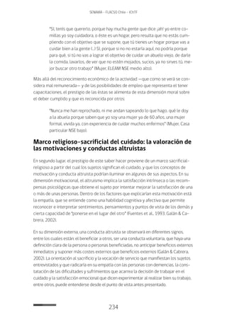 234
SENAMA - FLACSO Chile - IChTF
“Sí, tenís que quererlo, porque hay mucha gente que dice ¡ah! yo entre co-
millas yo soy cuidadora, o éste es un hogar, pero resulta que no estás cum-
pliendo con el objetivo que se supone, que tú tienes un hogar porque vas a
cuidar bien a la gente (…) Sí, porque si no no estaría aquí, no podría porque
para qué, si tú no vas a lograr el objetivo de cuidar un abuelo viejo, de darle
la comida, lavarlos, de ver que no estén mojados, sucios, ya no sirves tú, me-
jor buscar otro trabajo” (Mujer, ELEAM NSE medio alto).
Más allá del reconocimiento económico de la actividad —que como se verá se con-
sidera mal remunerada— y de las posibilidades de empleo que representa el tener
capacitaciones, el prestigio de las éstas se alimenta de esta dimensión moral sobre
el deber cumplido y que es reconocida por otros:
“Nunca me han reprochado, ni me andan sapeando lo que hago, qué le doy
a la abuela porque saben que yo soy una mujer ya de 60 años, una mujer
formal, vivida ya, con experiencia de cuidar muchos enfermos” (Mujer, Casa
particular NSE bajo).
Marco religioso-sacrificial del cuidado: la valoración de
las motivaciones y conductas altruistas
En segundo lugar, el prestigio de este saber hacer proviene de un marco sacrificial-
religioso a partir del cual los sujetos significan el cuidado, y que los conceptos de
motivación y conducta altruista podrían iluminar en algunos de sus aspectos. En su
dimensión motivacional, el altruismo implica la satisfacción intrínseca o las recom-
pensas psicológicas que obtiene el sujeto por intentar mejorar la satisfacción de una
o más de unas personas. Dentro de los factores que explicarían esta motivación está
la empatía, que se entiende como una habilidad cognitiva y afectiva que permite
reconocer e interpretar sentimientos, pensamientos y puntos de vista de los demás y
cierta capacidad de “ponerse en el lugar del otro” (Fuentes et al., 1993; Galán & Ca-
brera, 2002).
En su dimensión externa, una conducta altruista se observará en diferentes signos,
entre los cuales están: el beneficiar a otros, ser una conducta voluntaria, que haya una
definición clara de la persona o personas beneficiadas, no anticipar beneficios externos
inmediatos y suponer más costes externos que beneficios externos (Galán & Cabrera,
2002). La orientación al sacrificio y la vocación de servicio que manifiestan los sujetos
entrevistados y que radicaría en su empatía con las personas con demencias, la cons-
tatación de las dificultades y sufrimientos que acarrea la decisión de trabajar en el
cuidado y la satisfacción emocional que dicen experimentar al realizar bien su trabajo,
entre otros, puede entenderse desde el punto de vista antes presentado.
 