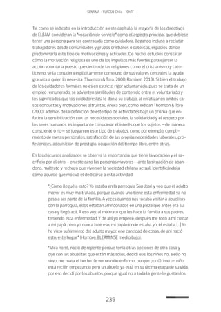235
SENAMA - FLACSO Chile - IChTF
Tal como se indicaba en la introducción a este capítulo, la mayoría de los directivos
de ELEAM consideran la “vocación de servicio” como el aspecto principal que debiese
tener una persona para ser contratada como cuidadora, llegando incluso a reclutar
trabajadores desde comunidades y grupos cristianos o católicos, espacios donde
predominaría este tipo de motivaciones y actitudes. De hecho, estudios constatan
cómo la motivación religiosa es uno de los impulsos más fuertes para ejercer la
acción voluntaria puesto que dentro de las religiones como el cristianismo y cato-
licismo, se la considera explícitamente como uno de sus valores centrales la ayuda
gratuita a quien lo necesita (Thomson & Toro, 2000; Ramírez, 2013). Si bien el trabajo
de los cuidadores formales no es en estricto rigor voluntariado, pues se trata de un
empleo remunerado, se advierten similitudes de contenido entre el voluntariado y
los significados que los cuidadores(as) le dan a su trabajo, al enfatizar en ambos ca-
sos conductas y motivaciones altruistas. Ahora bien, como indican Thomson & Toro
(2000) además de la definición de este tipo de actividades bajo un prisma que en-
fatiza la sensibilización con las necesidades sociales, la solidaridad y el respeto por
los seres humanos, es importante considerar el interés que los sujetos —de manera
consciente o no— se juegan en este tipo de trabajos, como por ejemplo, cumpli-
miento de metas personales, satisfacción de las propias necesidades laborales, pro-
fesionales, adquisición de prestigio, ocupación del tiempo libre, entre otras.
En los discursos analizados se observa la importancia que tiene la vocación y el sa-
crificio por el otro —en este caso las personas mayores— ante la situación de aban-
dono, maltrato y rechazo que viven en la sociedad chilena actual, identificándola
como aquello que motivó el dedicarse a esta actividad:
“¿Cómo llegué a esto? Yo estaba en la parroquia San José y veo que el adulto
mayor es muy maltratado, porque cuando uno tiene esta enfermedad ya no
pasa a ser parte de la familia. A veces cuando nos tocaba visitar a abuelitos
con la parroquia, ellos estaban arrinconados en una pieza que antes era su
casa y llegó acá. A eso voy, al maltrato que les hace la familia a sus padres,
teniendo esta enfermedad. Y de ahí yo empecé, después me tocó a mí cuidar
a mi papá, pero yo nunca hice eso, mi papá donde estaba yo, él estaba […] Yo
he visto sufrimiento del adulto mayor, ene cantidad de cosas, de ahí nació
esto, este hogar” (Hombre, ELEAM NSE medio bajo).
“Mira no sé, nació de repente porque tenía otras opciones de otra cosa y
dije con los abuelitos que están más solos, decidí eso; los niños no, a ello no
sirvo, me mata el hecho de ver un niño enfermo, porque por último un niño
está recién empezando pero un abuelo ya está en su última etapa de su vida,
por eso decidí por los abuelos, porque igual no a toda la gente le gustan los
 